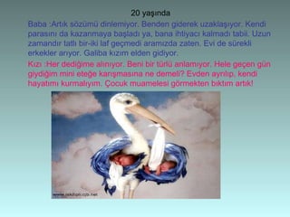 20 yaşında
Baba :Artık sözümü dinlemiyor. Benden giderek uzaklaşıyor. Kendi
parasını da kazanmaya başladı ya, bana ihtiyacı kalmadı tabii. Uzun
zamandır tatlı bir-iki laf geçmedi aramızda zaten. Evi de sürekli
erkekler arıyor. Galiba kızım elden gidiyor.
Kızı :Her dediğime alınıyor. Beni bir türlü anlamıyor. Hele geçen gün
giydiğim mini eteğe karışmasına ne demeli? Evden ayrılıp, kendi
hayatımı kurmalıyım. Çocuk muamelesi görmekten bıktım artık!
 