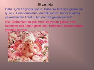 30 yaşında
Baba :Çok az görüşüyoruz. Daha sık biraraya gelsek ne
iyi olur. Hem torunlarımı da özlüyorum. Kendi arkadaş
çevrelerinden fırsat bulup da bize gelemiyorlar ki...
Kızı :Babamları da çok ihmal ediyorum galiba. Yine
telefonda çok üzgün geldi sesi. Haftasonu onlara sürpriz
yapmak en iyisi.
 