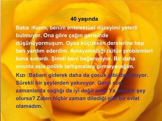 GAMZE GÜLŞEN
40 yaşında
Baba :Kızım, benim entelektüel düzeyimi yeterli
bulmuyor. Ona göre çağın gerisinde
düşünüyormuşum. Oysa küçükken derslerine hep
ben yardım ederdim. Anlayamadığı bütün problemleri
bana sorardı. Şimdi beni beğenmiyor. Bir daha
onunla asla politik tartışmalara girmeyeceğim.
Kızı :Babam giderek daha da çocuk gibi davranıyor.
Sürekli bir şeylerden yakınıyor. Gerçi son
zamanlarda sağlığı da iyi değil ama. Ya ona bir şey
olursa? Zaten hiçbir zaman dilediği gibi bir evlat
olamadım.
 