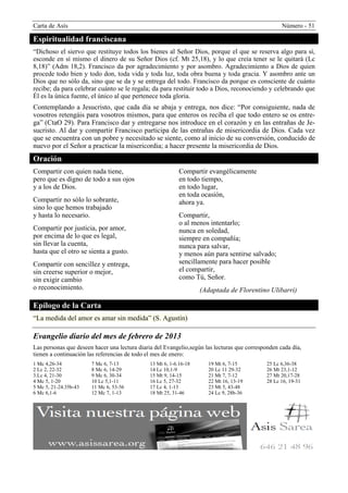 Carta de Asís                                                                                       Número - 51

Espiritualidad franciscana
“Dichoso el siervo que restituye todos los bienes al Señor Dios, porque el que se reserva algo para sí,
esconde en sí mismo el dinero de su Señor Dios (cf. Mt 25,18), y lo que creía tener se le quitará (Lc
8,18)” (Adm 18,2). Francisco da por agradecimiento y por asombro. Agradecimiento a Dios de quien
procede todo bien y todo don, toda vida y toda luz, toda obra buena y toda gracia. Y asombro ante un
Dios que no sólo da, sino que se da y se entrega del todo. Francisco da porque es consciente de cuánto
recibe; da para celebrar cuánto se le regala; da para restituir todo a Dios, reconociendo y celebrando que
Él es la única fuente, el único al que pertenece toda gloria.
Contemplando a Jesucristo, que cada día se abaja y entrega, nos dice: “Por consiguiente, nada de
vosotros retengáis para vosotros mismos, para que enteros os reciba el que todo entero se os entre-
ga” (CtaO 29). Para Francisco dar y entregarse nos introduce en el corazón y en las entrañas de Je-
sucristo. Al dar y compartir Francisco participa de las entrañas de misericordia de Dios. Cada vez
que se encuentra con un pobre y necesitado se siente, como al inicio de su conversión, conducido de
nuevo por el Señor a practicar la misericordia; a hacer presente la misericordia de Dios.
Oración
Compartir con quien nada tiene,                             Compartir evangélicamente
pero que es digno de todo a sus ojos                        en todo tiempo,
y a los de Dios.                                            en todo lugar,
                                                            en toda ocasión,
Compartir no sólo lo sobrante,                              ahora ya.
sino lo que hemos trabajado
y hasta lo necesario.                                       Compartir,
                                                            o al menos intentarlo;
Compartir por justicia, por amor,                           nunca en soledad,
por encima de lo que es legal,                              siempre en compañía;
sin llevar la cuenta,                                       nunca para salvar,
hasta que el otro se sienta a gusto.                        y menos aún para sentirse salvado;
Compartir con sencillez y entrega,                          sencillamente para hacer posible
sin creerse superior o mejor,                               el compartir,
sin exigir cambio                                           como Tú, Señor.
o reconocimiento.                                                   (Adaptada de Florentino Ulibarri)

Epílogo de la Carta
“La medida del amor es amar sin medida” (S. Agustín)

Evangelio diario del mes de febrero de 2013
Las personas que deseen hacer una lectura diaria del Evangelio,según las lecturas que corresponden cada día,
tienen a continuación las referencias de todo el mes de enero:
1 Mc 4,26-34           7 Mc 6, 7-13            13 Mt 6, 1-6.16-18     19 Mt 6, 7-15           25 Lc 6,36-38
2 Lc 2, 22-32          8 Mc 6, 14-29           14 Lc 10,1-9           20 Lc 11 29-32          26 Mt 23,1-12
3.Lc 4, 21-30          9 Mc 6, 30-34           15 Mt 9, 14-15         21 Mt 7, 7-12           27 Mt 20,17-28
4 Mc 5, 1-20           10 Lc 5,1-11            16 Lc 5, 27-32         22 Mt 16, 13-19         28 Lc 16, 19-31
5 Mc 5, 21-24.35b-43   11 Mc 6, 53-56          17 Lc 4, 1-13          23 Mt 5, 43-48
6 Mc 6,1-6             12 Mc 7, 1-13           18 Mt 25, 31-46        24 Lc 9, 28b-36
 