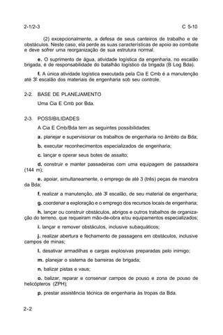 C 5-10 
2-1/2-3 
2-2 
(2) excepcionalmente, a defesa de seus canteiros de trabalho e de 
obstáculos. Neste caso, ela perde as suas características de apoio ao combate 
e deve sofrer uma reorganização de sua estrutura normal. 
e. O suprimento de água, atividade logística da engenharia, no escalão 
brigada, é de responsabilidade do batalhão logístico da brigada (B Log Bda). 
f. A única atividade logística executada pela Cia E Cmb é a manutenção 
até 3º escalão dos materiais de engenharia sob seu controle. 
2-2. BASE DE PLANEJAMENTO 
Uma Cia E Cmb por Bda. 
2-3. POSSIBILIDADES 
A Cia E Cmb/Bda tem as seguintes possibilidades: 
a. planejar e supervisionar os trabalhos de engenharia no âmbito da Bda; 
b. executar reconhecimentos especializados de engenharia; 
c. lançar e operar seus botes de assalto; 
d. construir e manter passadeiras com uma equipagem de passadeira 
(144 m); 
e. apoiar, simultaneamente, o emprego de até 3 (três) peças de manobra 
da Bda; 
f. realizar a manutenção, até 3º escalão, de seu material de engenharia; 
g. coordenar a exploração e o emprego dos recursos locais de engenharia; 
h. lançar ou construir obstáculos, abrigos e outros trabalhos de organiza-ção 
do terreno, que requeiram mão-de-obra e/ou equipamentos especializados; 
i. lançar e remover obstáculos, inclusive subaquáticos; 
j. realizar abertura e fechamento de passagens em obstáculos, inclusive 
campos de minas; 
l. desativar armadilhas e cargas explosivas preparadas pelo inimigo; 
m. planejar o sistema de barreiras de brigada; 
n. balizar pistas e vaus; 
o. balizar, reparar e conservar campos de pouso e zona de pouso de 
helicópteros (ZPH); 
p. prestar assistência técnica de engenharia às tropas da Bda. 
 