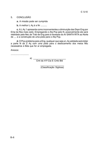C 5-10 
5. CONCLUSÃO 
B-6 
a. A missão pode ser cumprida 
b. A melhor L Aç é a Nr .......... 
c. A L Aç 1 apresenta como inconvenientes a diminuição das Dspn Eng por 
Emp da Res mais cedo. Empregando o Atq Pcp pelo N, possivelmente ele será 
retardado pela Nec de Trab de Eng para à travessia do Ar SANTA RITA ao Norte 
de .... e a construção de uma pista para o Atq Pcp. 
d. O Pcp problema para a Eng, qualquer que seja a L Aç adotada será dotar 
a parte N da Z Aç com uma pista para o deslocamento dos meios Mtz 
necessários à Bda que for aí empregada. 
Anexos: 
............................. 
a) ___________________________ 
Cmt da 41ª Cia E Cmb Bld 
___________________ 
(Classificação Sigilosa) 
 