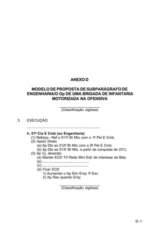 D-1 
C 5-10 
ANEXO D 
MODELO DE PROPOSTA DE SUBPARÁGRAFO DE 
ENGENHARIA/O Op DE UMA BRIGADA DE INFANTARIA 
MOTORIZADA NA OFENSIVA 
____________________ 
(Classificação sigilosa) 
3. EXECUÇÃO 
......................................................................... 
h. 51ª Cia E Cmb (ou Engenharia) 
(1) Reforço - Ref o 511º BI Mtz com o 1º Pel E Cmb. 
(2) Apoio Direto 
(a) Ap Dto ao 512º BI Mtz com o 2º Pel E Cmb. 
(b) Ap Dto ao 513º BI Mtz, a partir da conquista de (O1). 
(3) Ap Cj, devendo: 
(a) Manter ECD Trf Rede Mini Estr de interesse da Bda; 
(b) .............................................. 
(c) .............................................. 
(d) Ficar ECD 
1) Aumentar o Ap Elm Emp 1º Esc 
2) Ap Res quando Emp 
____________________ 
(Classificação sigilosa) 
 