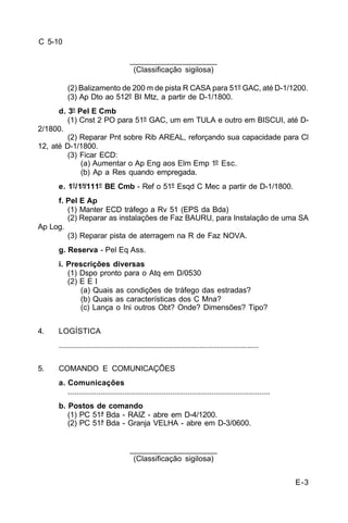 E-3 
C 5-10 
____________________ 
(Classificação sigilosa) 
(2) Balizamento de 200 m de pista R CASA para 51º GAC, até D-1/1200. 
(3) Ap Dto ao 512º BI Mtz, a partir de D-1/1800. 
d. 3º Pel E Cmb 
(1) Cnst 2 PO para 51º GAC, um em TULA e outro em BISCUI, até D- 
2/1800. 
(2) Reparar Pnt sobre Rib AREAL, reforçando sua capacidade para Cl 
12, até D-1/1800. 
(3) Ficar ECD: 
(a) Aumentar o Ap Eng aos Elm Emp 1º Esc. 
(b) Ap a Res quando empregada. 
e. 1º/1ª/111º BE Cmb - Ref o 51º Esqd C Mec a partir de D-1/1800. 
f. Pel E Ap 
(1) Manter ECD tráfego a Rv 51 (EPS da Bda) 
(2) Reparar as instalações de Faz BAURU, para Instalação de uma SA 
Ap Log. 
(3) Reparar pista de aterragem na R de Faz NOVA. 
g. Reserva - Pel Eq Ass. 
i. Prescrições diversas 
(1) Dspo pronto para o Atq em D/0530 
(2) E E I 
(a) Quais as condições de tráfego das estradas? 
(b) Quais as características dos C Mna? 
(c) Lança o Ini outros Obt? Onde? Dimensões? Tipo? 
4. LOGÍSTICA 
............................................................................................ 
5. COMANDO E COMUNICAÇÕES 
a. Comunicações 
............................................................................................. 
b. Postos de comando 
(1) PC 51ª Bda - RAIZ - abre em D-4/1200. 
(2) PC 51ª Bda - Granja VELHA - abre em D-3/0600. 
____________________ 
(Classificação sigilosa) 
 