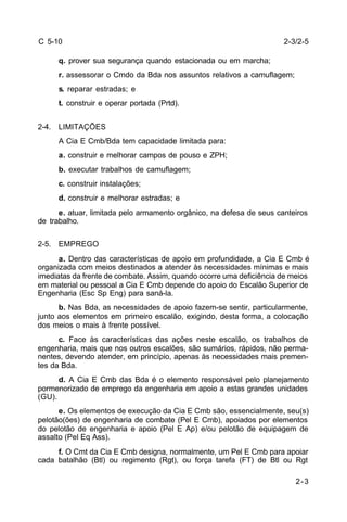 2-3/2-5 
2-3 
C 5-10 
q. prover sua segurança quando estacionada ou em marcha; 
r. assessorar o Cmdo da Bda nos assuntos relativos a camuflagem; 
s. reparar estradas; e 
t. construir e operar portada (Prtd). 
2-4. LIMITAÇÕES 
A Cia E Cmb/Bda tem capacidade limitada para: 
a. construir e melhorar campos de pouso e ZPH; 
b. executar trabalhos de camuflagem; 
c. construir instalações; 
d. construir e melhorar estradas; e 
e. atuar, limitada pelo armamento orgânico, na defesa de seus canteiros 
de trabalho. 
2-5. EMPREGO 
a. Dentro das características de apoio em profundidade, a Cia E Cmb é 
organizada com meios destinados a atender às necessidades mínimas e mais 
imediatas da frente de combate. Assim, quando ocorre uma deficiência de meios 
em material ou pessoal a Cia E Cmb depende do apoio do Escalão Superior de 
Engenharia (Esc Sp Eng) para saná-la. 
b. Nas Bda, as necessidades de apoio fazem-se sentir, particularmente, 
junto aos elementos em primeiro escalão, exigindo, desta forma, a colocação 
dos meios o mais à frente possível. 
c. Face às características das ações neste escalão, os trabalhos de 
engenharia, mais que nos outros escalões, são sumários, rápidos, não perma-nentes, 
devendo atender, em princípio, apenas às necessidades mais premen-tes 
da Bda. 
d. A Cia E Cmb das Bda é o elemento responsável pelo planejamento 
pormenorizado de emprego da engenharia em apoio a estas grandes unidades 
(GU). 
e. Os elementos de execução da Cia E Cmb são, essencialmente, seu(s) 
pelotão(ões) de engenharia de combate (Pel E Cmb), apoiados por elementos 
do pelotão de engenharia e apoio (Pel E Ap) e/ou pelotão de equipagem de 
assalto (Pel Eq Ass). 
f. O Cmt da Cia E Cmb designa, normalmente, um Pel E Cmb para apoiar 
cada batalhão (Btl) ou regimento (Rgt), ou força tarefa (FT) de Btl ou Rgt 
 