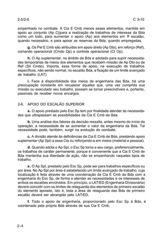 C 5-10 
2-5/2-6 
empenhado no combate. A Cia E Cmb menos esses elementos, mantida em 
apoio ao conjunto (Ap Cj)para a realização de trabalhos de interesse da Bda 
como um todo, para aumentar o apoio (Ap) aos elementos em 1º escalão, 
quando necessário, e para apoiar as reservas da Bda, quando empregadas. 
2-4 
g. Os Pel E Cmb são atribuídos em apoio direto (Ap Dto), em reforço (Ref), 
comando operacional (Cmdo Op) e controle operacional (Ct Op). 
h. O Ap suplementar, no âmbito da Bda é adotado para suprir necessida-des 
temporárias de meios dos elementos que recebem missão de Ap Dto ou de 
Ref (Sit Cmdo). Importa, essa forma de apoio, na execução de trabalhos 
específicos, não sendo normal, no escalão Bda, a fixação de um limite avançado 
de trabalho (LAT). 
i. Face à disponibilidade dos meios de engenharia das Bda, há uma 
preocupação constante em recuperar aqueles que, uma vez cumprida sua 
missão ou executado seu trabalho, possam se tornar prescindíveis e, portanto, 
passíveis de receber novos encargos. 
2-6. APOIO DO ESCALÃO SUPERIOR 
a. O apoio prestado pelo Esc Sp tem por finalidade atender às necessida-des 
que ultrapassam as possibilidades da Cia E Cmb da Bda. 
b. Uma análise dos fatores da decisão ressalta, antes mesmo do início da 
operação, a necessidade de se aumentar o valor da engenharia da Bda. Tal 
necessidade pode, também, surgir na evolução do combate. 
c. A divisão atende às deficiências da Cia E Cmb de Bda, prestando apoio 
suplementar (Ap Spl) a essa Cia ou reforçando-a em meios (material e pessoal). 
d. Quando adota o Ap Spl, o Esc Sp toma a seu cargo, preferencialmente, 
os trabalhos de caráter permanente, porque é conveniente que a Cia E Cmb de 
Bda mantenha sua liberdade de ação, não se empenhando naqueles tipos de 
trabalho. 
e. O Ap Spl, prestado pelo Esc Sp, pode ser para trabalhos específicos ou 
por área. No Ap Spl por área é estabelecido um limite avançado de trabalho, cuja 
localização é feita através de uma coordenação da Cia E Cmb da Bda com a 
engenharia do Esc Sp, de forma a atender as necessidades e os interesses de 
ambos os escalões envolvidos. Em princípio, o LAT/ED (Engenharia Divisionária) 
deverá coincidir com os limites de retaguarda dos elementos de primeiro escalão 
do elemento apoiado, isto é, toda a área de retaguarda das Bda de primeiro 
escalão deverá ser abrangida pelo LAT/ED. 
f. Todo o apoio de engenharia, proporcionado pelo Esc Sp à Bda, é 
coordenado pela própria Bda através de sua Cia E Cmb. 
 