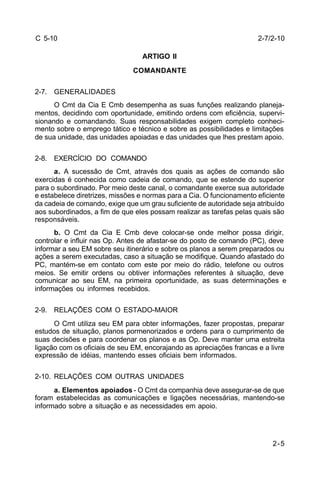 2-7/2-10 
2-5 
C 5-10 
ARTIGO II 
COMANDANTE 
2-7. GENERALIDADES 
O Cmt da Cia E Cmb desempenha as suas funções realizando planeja-mentos, 
decidindo com oportunidade, emitindo ordens com eficiência, supervi-sionando 
e comandando. Suas responsabilidades exigem completo conheci-mento 
sobre o emprego tático e técnico e sobre as possibilidades e limitações 
de sua unidade, das unidades apoiadas e das unidades que lhes prestam apoio. 
2-8. EXERCÍCIO DO COMANDO 
a. A sucessão de Cmt, através dos quais as ações de comando são 
exercidas é conhecida como cadeia de comando, que se estende do superior 
para o subordinado. Por meio deste canal, o comandante exerce sua autoridade 
e estabelece diretrizes, missões e normas para a Cia. O funcionamento eficiente 
da cadeia de comando, exige que um grau suficiente de autoridade seja atribuído 
aos subordinados, a fim de que eles possam realizar as tarefas pelas quais são 
responsáveis. 
b. O Cmt da Cia E Cmb deve colocar-se onde melhor possa dirigir, 
controlar e influir nas Op. Antes de afastar-se do posto de comando (PC), deve 
informar a seu EM sobre seu itinerário e sobre os planos a serem preparados ou 
ações a serem executadas, caso a situação se modifique. Quando afastado do 
PC, mantém-se em contato com este por meio do rádio, telefone ou outros 
meios. Se emitir ordens ou obtiver informações referentes à situação, deve 
comunicar ao seu EM, na primeira oportunidade, as suas determinações e 
informações ou informes recebidos. 
2-9. RELAÇÕES COM O ESTADO-MAIOR 
O Cmt utiliza seu EM para obter informações, fazer propostas, preparar 
estudos de situação, planos pormenorizados e ordens para o cumprimento de 
suas decisões e para coordenar os planos e as Op. Deve manter uma estreita 
ligação com os oficiais de seu EM, encorajando as apreciações francas e a livre 
expressão de idéias, mantendo esses oficiais bem informados. 
2-10. RELAÇÕES COM OUTRAS UNIDADES 
a. Elementos apoiados - O Cmt da companhia deve assegurar-se de que 
foram estabelecidas as comunicações e ligações necessárias, mantendo-se 
informado sobre a situação e as necessidades em apoio. 
 