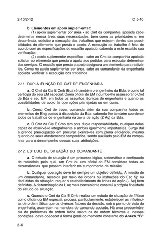 C 5-10 
2-10/2-12 
2-6 
b. Elementos em apoio suplementar: 
(1) apoio suplementar por área - ao Cmt da companhia apoiada cabe 
determinar nessa área, suas necessidades, bem como as prioridades e, em 
decorrência, solicitar a execução dos trabalhos que estejam dentro das possi-bilidades 
do elemento que presta o apoio. A execução do trabalho é feita de 
acordo com as especificações do escalão apoiado, cabendo a este escalão sua 
verificação; 
(2) apoio suplementar específico - cabe ao Cmt da companhia apoiada 
solicitar ao elemento que presta o apoio aos pedidos para executar determina-dos 
serviços. O escalão que presta o apoio designará um elemento para realizá-los. 
Como no apoio suplementar por área, cabe ao comandante da engenharia 
apoiada verificar a execução dos trabalhos. 
2-11. DUPLA FUNÇÃO DO CMT DE ENGENHARIA 
a. O Cmt da Cia E Cmb (Bda) é também o engenheiro da Bda, e como tal 
participa do seu EM especial. Como oficial do EM incumbe-lhe assessorar o Cmt 
da Bda e seu EM, em todos os assuntos técnicos de engenharia e quanto as 
possibilidades de apoio às operações planejadas ou em curso. 
b. Como Cmt de tropa, comanda além da sua companhia todos os 
elementos de Eng postos à disposição da Bda, cabendo-lhe também coordenar 
todos os trabalhos de engenharia na zona de ação (Z Aç) da Bda. 
c. O Cmt da Cia E Cmb tem pois dupla responsabilidade, qualquer delas 
capaz de absorvê-lo integralmente e ambas igualmente importantes. Surge daí 
a grande preocupação em procurar exercê-las com plena eficiência, mesmo 
quando de seus afastamentos temporários, sendo auxiliado pelo EM da compa-nhia 
para o desempenho dessas suas atribuições. 
2-12. ESTUDO DE SITUAÇÃO DO COMANDANTE 
a. O estudo de situação é um processo lógico, sistemático e continuado 
de raciocínio pelo qual, um Cmt ou um oficial do EM considera todas as 
circunstâncias que possam interferir no cumprimento da missão. 
b. Qualquer operação deve ter sempre um objetivo definido. A missão de 
um comandante, recebida por meio de ordens ou instruções do Esc Sp ou 
deduzidas da situação, requer o estabelecimento de linhas de ação (L Aç) bem 
definidas. A determinação da L Aç mais conveniente constitui a própria finalidade 
do estudo de situação. 
c. Quando o Cmt da Cia E Cmb realiza um estudo de situação de 1ª fase 
como oficial do EM especial, procura, particularmente, estabelecer as influênci-as 
de ordem tática que os diversos fatores da decisão, sob o ponto de vista da 
engenharia, acarretam na manobra do comando apoiado. Há uma predominân-cia 
de problemas de ordem tática sobre os de ordem técnicas e, nessas 
condições, deve obedecer à forma geral do memento constante do Anexo “B” 
 