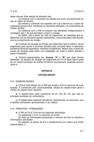 2-7 
C 5-10 
deste manual. Este estudo de situação visa: 
(1) cooperar com o comando nos estudos em curso, principalmente no 
que se refere ao terreno; 
(2) orientar o comando nos aspectos em que a técnica ou o apoio de 
engenharia possa influir, facilitando ou causando restrições, no cumprimento da 
missão da Bda; 
(3) colaborar com o EM no preparo dos elementos indispensáveis à 
montagem das L Aç que permitam cumprir a missão; 
(4) definir, sob o ponto de vista da engenharia, as restrições que as 
diferentes LAç do elemento apoiado apresentam, concluindo pelas mais favorá-veis 
ao cumprimento da missão. 
d. O estudo de situação de 2ª fase visa determinar qual a melhor L Aç de 
engenharia para apoiar a manobra decidida pelo comando tático e solucionar 
problemas técnicos específicos, impostos à engenharia. Nesse caso, a forma do 
estudo de situação pode sofrer uma adaptação, de modo a melhor atender a 
essas finalidades. 
e. Embora apresentados nos Anexos “A” e “B” sob duas formas 
diferentes, os estudos de situação de engenharia de 1ª e 2ª fases fazem parte 
de um mesmo processo de análise de fatores que possuem aspectos comuns 
entre si. 
ARTIGO III 
ESTADO-MAIOR 
2-13. GENERALIDADES 
a. A Cia E Cmb dispõe de um EM que auxilia o Cmt no exercício de suas 
funções. É constituído pelo subcomandante, oficiais do estado-maior geral e 
oficiais do estado-maior especial. 
b. O estado-maior geral compõe-se do S1, S2, S3, S4, que são os 
principais auxiliares do comandante. 
c. O estado-maior especial compõe-se, basicamente, do tesoureiro, que 
é também almoxarife, aprovisionador e do médico. 
2-14. PRINCIPAIS ATRIBUIÇÕES 
a. O EM da Cia E Cmb tem as seguintes atribuições: 
(1) assessorar o Cmt no exercício do Cmdo; 
(2) obter as informações apropriadas e fornecer ao Cmt os estudos e 
informações solicitadas; 
(3) elaborar os planos da Cia e transformá-los em ordens aos Cmdo 
subordinados; e 
2-12/2-14 
 