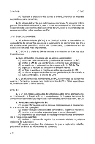 C 5-10 
2-14/2-16 
2-8 
(4) fiscalizar a execução dos planos e ordens, propondo as medidas 
necessárias para cumpri-las. 
b. Os oficiais do EM não têm autoridade de comando. Ao transmitir ordens 
para os Elm subordinados da Cia, eles o fazem em nome do Cmt. Os limites de 
sua autoridade são determinados nas normas do Cmt, que é o responsável pelas 
ordens expedidas pelos membros do EM. 
2-15. SUBCOMANDANTE 
a. O subcomandante (SCmt) é o principal auxiliar e conselheiro do 
comandante da companhia, coordena e supervisiona os pormenores das Op e 
da administração, permitindo assim, ao comandante, concentrar-se em as-suntos 
de comando mais importantes. 
b. O SCmt é o chefe do EM da unidade e o substituto do Cmt nos seus 
impedimentos. 
c. Suas atribuições principais são as abaixo especificadas: 
(1) responder pelo comandante quando este se ausentar do PC; 
(2) chefiar o EM da Cia coordenando e dirigindo suas atividades; 
(3) supervisionar o estabelecimento e a operação do PC da Cia; 
(4) organizar o relatório da unidade e o boletim interno; 
(5) verificar o registro e o relatório de rotina das seções do EM; 
(6) coordenar a organização das normas gerais de ação da unidade; e 
(7) outras atribuições, a critério do Cmt. 
d. O SCmt permanece, normalmente, no PC, não devendo se afastar dele 
quando o Cmt estiver ausente. Nos deslocamentos do PC o SCmt, normalmen-te, 
se desloca com o último escalão. 
2-16. S1 
a. O S1 tem responsabilidades de EM relacionadas com o planejamento, 
a coordenação, a fiscalização e o cumprimento de funções inerentes às 
atividades de administração de pessoal. Normalmente permanece no PC da Cia. 
b. Principais atribuições do S1: 
(1) prestar informações sobre o pessoal necessário para o planejamen-to 
e a conduta das operações; 
(2) expedir instruções relacionadas com efetivos, registros e relatórios; 
(3) receber e encaminhar o pessoal para o recompletamento; 
(4) encaminhar os extraviados a seus respectivos destinos e manter em 
dia a relação dos ausentes; 
(5) realizar o controle do registro dos assuntos relativos à justiça e 
disciplina da subunidade; 
(6) manter um registro dos prisioneiros de guerra, capturados pela Cia, 
para servir de base às informações do comando; 
 
