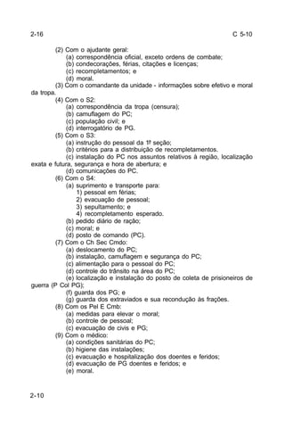 C 5-10 
2-10 
(2) Com o ajudante geral: 
(a) correspondência oficial, exceto ordens de combate; 
(b) condecorações, férias, citações e licenças; 
(c) recompletamentos; e 
(d) moral. 
(3) Com o comandante da unidade - informações sobre efetivo e moral 
da tropa. 
(4) Com o S2: 
(a) correspondência da tropa (censura); 
(b) camuflagem do PC; 
(c) população civil; e 
(d) interrogatório de PG. 
(5) Com o S3: 
(a) instrução do pessoal da 1ª seção; 
(b) critérios para a distribuição de recompletamentos. 
(c) instalação do PC nos assuntos relativos à região, localização 
exata e futura, segurança e hora de abertura; e 
(d) comunicações do PC. 
(6) Com o S4: 
(a) suprimento e transporte para: 
1) pessoal em férias; 
2) evacuação de pessoal; 
3) sepultamento; e 
4) recompletamento esperado. 
(b) pedido diário de ração; 
(c) moral; e 
(d) posto de comando (PC). 
(7) Com o Ch Sec Cmdo: 
(a) deslocamento do PC; 
(b) instalação, camuflagem e segurança do PC; 
(c) alimentação para o pessoal do PC; 
(d) controle do trânsito na área do PC; 
(e) localização e instalação do posto de coleta de prisioneiros de 
guerra (P Col PG); 
(f) guarda dos PG; e 
(g) guarda dos extraviados e sua recondução às frações. 
(8) Com os Pel E Cmb: 
(a) medidas para elevar o moral; 
(b) controle de pessoal; 
(c) evacuação de civis e PG; 
(9) Com o médico: 
(a) condições sanitárias do PC; 
(b) higiene das instalações; 
(c) evacuação e hospitalização dos doentes e feridos; 
(d) evacuação de PG doentes e feridos; e 
(e) moral. 
2-16 
 
