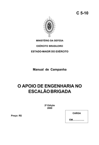 MINISTÉRIO DA DEFESA 
EXÉRCITO BRASILEIRO 
ESTADO-MAIOR DO EXÉRCITO 
Manual de Campanha 
O APOIO DE ENGENHARIA NO 
ESCALÃO BRIGADA 
2ª Edição 
2000 
C 5-10 
CARGA 
EM................. 
Preço: R$ 
 