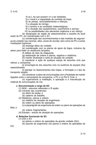 2-13 
C 5-10 
4) as L Aç que possam vir a ser adotadas; 
5) o moral e a capacidade de combate da tropa; 
6) as perdas, recompletamentos e reforços; 
7) a situação do inimigo; 
8) o terreno e as condições meteorológicas; 
9) a situação dos equipamentos, suprimentos e serviço; 
10) as possibilidades dos elementos orgânicos e em reforço. 
(b) designação de região de estacionamento e escolha do local 
exato do PC, em coordenação com o S1; 
(c) coordenação dos reconhecimentos e das medidas de seguran-ça 
da unidade nas marchas, altos, zonas de reunião, bem como do PC e outras 
instalações logísticas; 
(d) emprego tático da unidade; 
(e) coordenação com os planos de apoio de fogos, inclusive Ap 
aéreo para bater os obstáculos lançados; 
(f) defesa de área de retaguarda; 
(g) elaboração de ordens e planos, registros e relatórios; 
(h) manter atualizada a carta de situação da unidade; 
(i) coordenar a ação de qualquer equipe de assuntos civis que 
reforce a companhia; 
(j) encarregar-se dos assuntos civis na ausência de equipes (Eq) 
especializadas; 
(l) planejar os deslocamentos das tropas, a formação e o tipo de 
transporte exigido; 
(m) coordenar o plano de comunicações com a finalidade de manter 
ligações entre o comandante da companhia, o PC e os Pel E Cmb; e 
(n) supervisionar a instalação, a operação e a manutenção do 
material de comunicações da Cia. 
c. Documentação a cargo do S3: 
(1) NGA - assuntos referentes a 3ª seção; 
(2) Controle das ocorrências: 
(a) diário da seção; e 
(b) caderno de trabalho. 
(3) Relatórios, planos e ordens: 
(a) relatório de situação de engenharia; 
(b) ordem ou plano de operações; 
(c) subparágrafo de engenharia da ordem ou plano de operações da 
Bda; e 
(d) ordens fragmentárias. 
(4) Estudos - estudo de situação de operações. 
d. Relações funcionais do S3: 
(1) Com o E3: 
(a) planos e ordens de operações da grande unidade (GU); 
(b) assunto de engenharia nos planos e ordens de operações da 
GU. 
2-18 
 