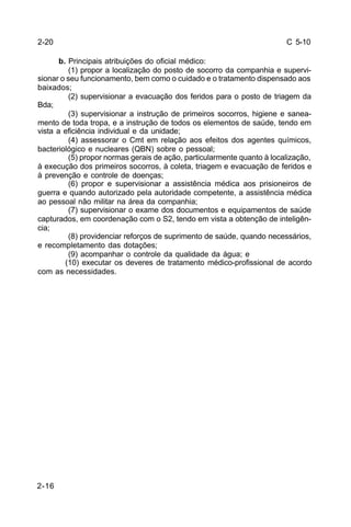 C 5-10 
2-20 
2-16 
b. Principais atribuições do oficial médico: 
(1) propor a localização do posto de socorro da companhia e supervi-sionar 
o seu funcionamento, bem como o cuidado e o tratamento dispensado aos 
baixados; 
(2) supervisionar a evacuação dos feridos para o posto de triagem da 
Bda; 
(3) supervisionar a instrução de primeiros socorros, higiene e sanea-mento 
de toda tropa, e a instrução de todos os elementos de saúde, tendo em 
vista a eficiência individual e da unidade; 
(4) assessorar o Cmt em relação aos efeitos dos agentes químicos, 
bacteriológico e nucleares (QBN) sobre o pessoal; 
(5) propor normas gerais de ação, particularmente quanto à localização, 
à execução dos primeiros socorros, à coleta, triagem e evacuação de feridos e 
à prevenção e controle de doenças; 
(6) propor e supervisionar a assistência médica aos prisioneiros de 
guerra e quando autorizado pela autoridade competente, a assistência médica 
ao pessoal não militar na área da companhia; 
(7) supervisionar o exame dos documentos e equipamentos de saúde 
capturados, em coordenação com o S2, tendo em vista a obtenção de inteligên-cia; 
(8) providenciar reforços de suprimento de saúde, quando necessários, 
e recompletamento das dotações; 
(9) acompanhar o controle da qualidade da água; e 
(10) executar os deveres de tratamento médico-profissional de acordo 
com as necessidades. 
 