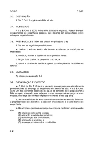 C 5-10 
3-3. DESTINAÇÃO 
3-2 
A Cia E Cmb é orgânica da Bda Inf Mtz. 
3-4. MOBILIDADE 
A Cia E Cmb é 100% móvel com transporte orgânico. Possui diversos 
equipamentos de engenharia pesados, que deverão ser transportados sobre 
reboques especializados. 
3-5. POSSIBILIDADES (além das citadas no parágrafo 2-3) 
A Cia tem as seguintes possibilidades: 
a. realizar o estudo técnico do terreno apontando os corredores de 
mobilidade; 
b. construir, manter e operar até duas portadas leves; 
c. lançar duas pontes de pequenas brechas; e 
d. apoiar a construção, manter e operar portadas pesadas recebidas em 
reforço. 
3-6. LIMITAÇÕES 
As citadas no parágrafo 2-4. 
3-7. ORGANIZAÇÃO E EMPREGO 
a. O Cmt da Cia E Cmb é o elemento encarregado pelo planejamento 
pormenorizado do emprego da engenharia no âmbito da Bda. A Cia E Cmb, 
como um dos elementos essenciais de apoio ao combate, deve proporcionar à 
Bda um apoio adequado, quer seja pela correta dosagem de emprego de suas 
frações, quer seja pelo correto emprego dos meios e dos Eqp Eng. 
b. As características da arma que mais se avultam no escalão Bda são: 
a progressividade dos trabalhos; o apoio em profundidade; e o canal técnico de 
engenharia. 
c. Os princípios gerais de emprego que mais se destacam neste escalão 
são: 
(1) emprego como arma técnica; 
(2) utilização imediata dos trabalhos; 
(3) manutenção dos laços táticos; 
(4) prioridade e urgência; e 
(5) emprego por elementos constituídos. 
3-3/3-7 
 