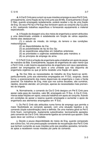3-3 
C 5-10 
d. A Cia E Cmb para cumprir as suas missões emprega os seus Pel E Cmb, 
principalmente, como fração de Ap Cmb junto aos BI Mtz. Eventualmente o Esqd 
C Mec, quando empregado isoladamente, poderá receber o Ap de uma fração 
de Eng. Os seus Pel Ap e Pel Eqp Ass fornecem apoio ao conjunto (Ap Cj) para 
a GU, realizando trabalhos específicos e fornecendo equipamento e material 
especializado. 
e. A fixação da dosagem e/ou dos meios de engenharia a serem atribuídos 
a uma determinada unidade é estabelecida em função de vários aspectos. 
Dentre eles destacam-se: 
(1) o estudo da missão, do inimigo, do terreno e das condições 
meteorológicas; 
(2) as disponibilidades da Cia; 
(3) as possibilidades de Ap do Esc Sp; 
(4) as experiências adquiridas em trabalhos anteriores; 
(5) as prioridades e urgências estabelecidas pela manobra; e 
(6) os princípios de emprego da arma. 
f. O Pel E Cmb é a fração de engenharia apta a trabalhar em apoio às peças 
de manobra da Bda. Eventualmente, equipes de engenharia de valor menor que 
o Pel E Cmb, e até mesmo equipamentos de engenharia com seus operadores, 
podem ser empregados em apoio a uma unidade que não disponha de 
engenharia orgânica ou que já tenha recebido uma fração em apoio. 
g. No Esc Bda as necessidades de trabalho de Eng fazem-se sentir, 
particularmente, junto aos elementos empregados em 1º Esc, exigindo, desta 
forma, o posicionamento dos meios disponíveis de engenharia o mais a frente 
possível. Os trabalhos de Eng, mais que nos outros escalões, são sumários, 
rápidos, devendo atender, em princípio, apenas às necessidades mais premen-tes 
da brigada. 
h. Normalmente, o comando da Cia E Cmb designa um Pel E Cmb para 
apoiar cada peça de manobra, valor Btl, empregado em 1º Esc. A Cia E Cmb, 
menos estas frações em apoio, executa trabalhos em apoio ao conjunto, ficando 
em condições de apoiar a reserva quando empregada e aumentar o apoio de 
engenharia aos elementos empregados em 1º Esc. 
i. Os Pel E Cmb são atribuídos numa forma de emprego que permita a 
maior flexibilidade ao comando apoiado, com uma situação logística e de 
comando (dupla subordinação) clara e definida. De uma maneira geral os Pel E 
Cmb ficam, normalmente, duplamente subordinados: tecnicamente apoiados 
pelo comando da Cia E Cmb, taticamente ligados ao comando que apoiam. Este 
apoio deve ser contínuo e imediato. 
j. Devido a pouca disponibilidade de meios de Eng, quando comparado 
aos outros Esc, há uma preocupação constante da recuperação dos Pel E Cmb 
que tenham cumprido as suas missões junto aos escalões apoiados, tornando-se 
aptos a receberem novas missões por parte do comando. 
3-7 
 