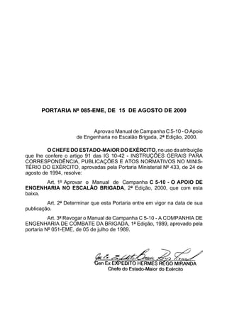 PORTARIA Nº 085-EME, DE 15 DE AGOSTO DE 2000 
Aprova o Manual de Campanha C 5-10 - O Apoio 
de Engenharia no Escalão Brigada, 2ª Edição, 2000. 
O CHEFE DO ESTADO-MAIOR DO EXÉRCITO, no uso da atribuição 
que lhe confere o artigo 91 das IG 10-42 - INSTRUÇÕES GERAIS PARA 
CORRESPONDÊNCIA, PUBLICAÇÕES E ATOS NORMATIVOS NO MINIS-TÉRIO 
DO EXÉRCITO, aprovadas pela Portaria Ministerial Nº 433, de 24 de 
agosto de 1994, resolve: 
Art. 1º Aprovar o Manual de Campanha C 5-10 - O APOIO DE 
ENGENHARIA NO ESCALÃO BRIGADA, 2ª Edição, 2000, que com esta 
baixa. 
Art. 2º Determinar que esta Portaria entre em vigor na data de sua 
publicação. 
Art. 3º Revogar o Manual de Campanha C 5-10 - A COMPANHIA DE 
ENGENHARIA DE COMBATE DA BRIGADA, 1ª Edição, 1989, aprovado pela 
portaria Nº 051-EME, de 05 de julho de 1989. 
 