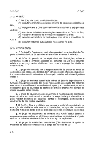 C 5-10 
3-12/3-13 
3-12. MISSÃO 
3-6 
a. O Pel E Ap tem como principais missões: 
(1) executar a manutenção da rede mínima de estradas necessárias à 
Bda; 
(2) reforçar os Pel E Cmb com caminhões basculantes e Eqp pesados 
de Eng; 
(3) executar os trabalhos de instalações necessários ao Cmdo da Bda; 
(4) realizar os trabalhos de mobilidade necessários à Bda; 
(5) executar os trabalhos de destruições, com minas e armadilhas da 
Cia; e 
(6) executar trabalhos subaquáticos necessários na Bda. 
3-13. ATRIBUIÇÕES 
a. O Cmt do Pel Eng Ap é o principal responsável, perante o Cmt da Cia, 
pelos trabalhos técnicos de estradas e instalações atinentes à toda Bda. 
b. O SCmt do pelotão é um especialista em destruições, minas e 
armadilhas, sendo o principal assessor do comando da Cia nos assuntos 
relativos ao emprego destas atividades, bem como o emprego das atividades 
subaquáticas. 
c. O grupo de comando tem a responsabilidade de prover os meios de 
comunicações e ligações do pelotão, bem como gerenciar o fluxo dos suprimen-tos 
necessários às atividades desenvolvidas pelo pelotão, inclusive os ligados a 
classe I. 
d. O grupo de mineiros possui duas turmas de pessoal especializado. A 
turma de minagem que dispõe dos meios necessários à execução dos trabalhos 
com minas e armadilhas e a turma de desminagem que possui os equipamentos 
necessários para as atividades de abertura de trilhas e brechas nos campos de 
minas lançados pelos inimigo. 
e. O grupo de equipamentos de engenharia é mobiliada pelos operadores 
especializados em equipamentos pesados de engenharia que são utilizados 
para realizar trabalhos de estradas, pontes e instalações, aumentando o 
rendimento da Cia nestas atividades. 
f. O Gp Eng Cnst é mobiliado por pessoal e material especializado na 
execução de atividades relacionadas a instalações, serviços de carpintaria, 
bombeiro hidráulico, solda elétrica, eletricidade predial e construções prediais. 
g. O grupo de engenharia de combate (GE Cmb) possui pessoal e 
equipamento para realizar as atividades subaquáticas necessárias à brigada, 
realizar os trabalhos de destruições e de emprego de explosivos. 
h. O grupo de caminhões basculantes (CB) destina-se a apoiar os 
trabalhos de estradas e instalações, a cargo das frações da SU. 
 