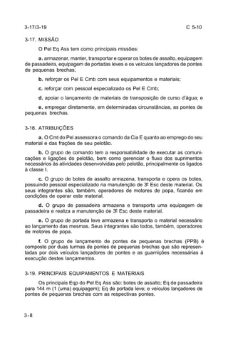 C 5-10 
3-17/3-19 
3-17. MISSÃO 
3-8 
O Pel Eq Ass tem como principais missões: 
a. armazenar, manter, transportar e operar os botes de assalto, equipagem 
de passadeira, equipagem de portadas leves e os veículos lançadores de pontes 
de pequenas brechas; 
b. reforçar os Pel E Cmb com seus equipamentos e materiais; 
c. reforçar com pessoal especializado os Pel E Cmb; 
d. apoiar o lançamento de materiais de transposição de curso d’água; e 
e. empregar diretamente, em determinadas circunstâncias, as pontes de 
pequenas brechas. 
3-18. ATRIBUIÇÕES 
a. O Cmt do Pel assessora o comando da Cia E quanto ao emprego do seu 
material e das frações de seu pelotão. 
b. O grupo de comando tem a responsabilidade de executar as comuni-cações 
e ligações do pelotão, bem como gerenciar o fluxo dos suprimentos 
necessários às atividades desenvolvidas pelo pelotão, principalmente os ligados 
à classe I. 
c. O grupo de botes de assalto armazena, transporta e opera os botes, 
possuindo pessoal especializado na manutenção de 3º Esc deste material. Os 
seus integrantes são, também, operadores de motores de popa, ficando em 
condições de operar este material. 
d. O grupo de passadeira armazena e transporta uma equipagem de 
passadeira e realiza a manutenção de 3º Esc deste material. 
e. O grupo de portada leve armazena e transporta o material necessário 
ao lançamento das mesmas. Seus integrantes são todos, também, operadores 
de motores de popa. 
f. O grupo de lançamento de pontes de pequenas brechas (PPB) é 
composto por duas turmas de pontes de pequenas brechas que são represen-tadas 
por dois veículos lançadores de pontes e as guarnições necessárias à 
execução destes lançamentos. 
3-19. PRINCIPAIS EQUIPAMENTOS E MATERIAIS 
Os principais Eqp do Pel Eq Ass são: botes de assalto; Eq de passadeira 
para 144 m (1 (uma) equipagem); Eq de portada leve; e veículos lançadores de 
pontes de pequenas brechas com as respectivas pontes. 
 