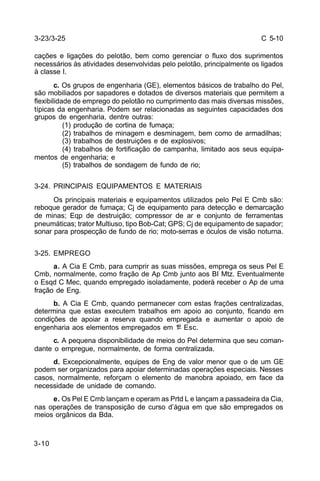 C 5-10 
3-23/3-25 
cações e ligações do pelotão, bem como gerenciar o fluxo dos suprimentos 
necessários às atividades desenvolvidas pelo pelotão, principalmente os ligados 
à classe I. 
3-10 
c. Os grupos de engenharia (GE), elementos básicos de trabalho do Pel, 
são mobiliados por sapadores e dotados de diversos materiais que permitem a 
flexibilidade de emprego do pelotão no cumprimento das mais diversas missões, 
típicas da engenharia. Podem ser relacionadas as seguintes capacidades dos 
grupos de engenharia, dentre outras: 
(1) produção de cortina de fumaça; 
(2) trabalhos de minagem e desminagem, bem como de armadilhas; 
(3) trabalhos de destruições e de explosivos; 
(4) trabalhos de fortificação de campanha, limitado aos seus equipa-mentos 
de engenharia; e 
(5) trabalhos de sondagem de fundo de rio; 
3-24. PRINCIPAIS EQUIPAMENTOS E MATERIAIS 
Os principais materiais e equipamentos utilizados pelo Pel E Cmb são: 
reboque gerador de fumaça; Cj de equipamento para detecção e demarcação 
de minas; Eqp de destruição; compressor de ar e conjunto de ferramentas 
pneumáticas; trator Multiuso, tipo Bob-Cat; GPS; Cj de equipamento de sapador; 
sonar para prospecção de fundo de rio; moto-serras e óculos de visão noturna. 
3-25. EMPREGO 
a. A Cia E Cmb, para cumprir as suas missões, emprega os seus Pel E 
Cmb, normalmente, como fração de Ap Cmb junto aos BI Mtz. Eventualmente 
o Esqd C Mec, quando empregado isoladamente, poderá receber o Ap de uma 
fração de Eng. 
b. A Cia E Cmb, quando permanecer com estas frações centralizadas, 
determina que estas executem trabalhos em apoio ao conjunto, ficando em 
condições de apoiar a reserva quando empregada e aumentar o apoio de 
engenharia aos elementos empregados em 1º Esc. 
c. A pequena disponibilidade de meios do Pel determina que seu coman-dante 
o empregue, normalmente, de forma centralizada. 
d. Excepcionalmente, equipes de Eng de valor menor que o de um GE 
podem ser organizados para apoiar determinadas operações especiais. Nesses 
casos, normalmente, reforçam o elemento de manobra apoiado, em face da 
necessidade de unidade de comando. 
e. Os Pel E Cmb lançam e operam as Prtd L e lançam a passadeira da Cia, 
nas operações de transposição de curso d’água em que são empregados os 
meios orgânicos da Bda. 
 