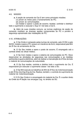 C 5-10 
4-9/4-10 
4-9. MISSÃO 
4-4 
a. A seção de comando da Cia E tem como principais missões: 
(1) prover os meios para o funcionamento do PC; 
(2) prover as comunicações; 
(3) instalar e operar o posto de socorro; receber, controlar e distribuir 
todo o suprimento e executar o Sup Cl I de toda a Cia E. 
b. Além de suas missões comuns, as turmas orgânicas de seção de 
comando mobiliam as diversas seções componentes do PC e provêm a 
segurança aproximada das instalações do PC. 
4-10. ATRIBUIÇÕES 
a. O Gp Cmdo é composto pelas turmas de comando, pelo S1/S4 e pelo 
S2/S3. Instala e opera o PC, possui um mecânico de Armt, responsável pela Mnt 
de 2º Esc do armamento da Cia. 
b. O Gp Sau instala e opera o posto de socorro. É empregado sob o 
controle direto do oficial médico. 
c. O Gp Com instala e opera o sistema de comunicações do PC. Deve 
desenvolver as atividades de segurança nas comunicações e as medidas 
pertinentes à guerra eletrônica, além de realizar a manutenção do 2º Esc de todo 
o material de comunicações da subunidade. 
d. O Gp Sup recebe, controla e distribui todo o suprimento da Cia. É 
responsável por executar o suprimento classe I de toda a SU. 
e. O Gp Mnt executa os trabalhos de Mnt de 2º Esc da motomecanização 
e até 3º Esc dos Eqp Eng da Cia. Realiza, também, o controle do suprimento de 
material de motomecanização. 
f. O Ch Sec Cmdo é o encarregado do material da Cia. É o auxiliar direto 
do Chefe da 4ª Seção nos encargos Log, no âmbito da SU. 
 