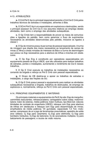 C 5-10 
4-13/4-14 
4-13. ATRIBUIÇÕES 
4-6 
a. O Cmt Pel E Ap é o principal responsável perante o Cmt Cia E Cmb pelos 
trabalhos técnicos de estradas e instalações, atinentes à Bda. 
b. O SCmt Pel E Ap é um especialista em explosivos e destruições, sendo 
o principal assessor do Cmt Cia E nos assuntos relativos ao emprego destas 
atividades, bem como o emprego das atividades subaquáticas. 
c. O Gp Cmdo tem a responsabilidade de prover os meios de comunica-ções 
e ligações do pelotão, bem como gerenciar o fluxo de suprimentos 
necessários as atividades desenvolvidas pelo pelotão, inclusive os ligados a 
classe I. 
d. O Gp de mineiros possui duas turmas de pessoal especializado. A turma 
de minagem que dispõe dos meios necessários ao lançamento de campo de 
minas (C Mna) e áreas minadas de interesse da Bda e a turma de desminagem 
que possui os Eqp necessários para a abertura de trilhas e brechas em obstá-culos. 
e. O Gp Eqp Eng é constituído por operadores especializados em 
equipamento pesado de Eng e VBCE, que são utilizados para realizar trabalhos 
de estradas, pontes e instalações, aumentando o rendimento da Cia E nesses 
trabalhos. 
f. O Gp E Cnst executa os trabalhos de instalações necessários ao 
comando da brigada e reforça os Pel E Cmb com pessoal especializado. 
g. O Grupo de CB destina-se a apoiar os trabalhos de estradas e 
instalações, a cargo das frações da SU. 
h. O Gp E Cmb possui pessoal e equipamento para realizar as atividades 
subaquáticas necessárias a brigada, trabalhos de destruições, de emprego de 
explosivos e, normalmente, reforça os Pel E Cmb com pessoal especializado. 
4-14. PRINCIPAIS EQUIPAMENTOS E MATERIAIS 
Os principais materiais e equipamentos do Pel E Ap são: Eqp de mergulho; 
caminhões basculantes; retroescavadeira; carregadeira sobre rodas; motonive-ladora; 
trator de esteiras, média potência; trator multiuso, tipo Bob-Cat; viaturas 
blindadas de combate de engenharia (VBCE); reboque com Eqp para abertura 
de trilhas em obstáculos e reboque com Eqp para disseminação de minas; 
empilhadeira de média potência; Vtr guindaste, capacidade 1,5 Ton; moto-serras; 
compressor de ar e jogo de ferramentas pneumáticas; aparelho de solda 
arco voltaico; Cj Eqp para carpintaria; Cj Eqp para eletricista; Cj Eqp para 
bombeiro hidráulico, Cj Eqp de betoneira; Cj de acionadores múltiplos; Cj para 
balizamento de passagens; e óculos de visão noturna. 
 