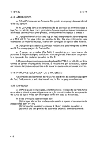 C 5-10 
4-18/4-20 
4-18. ATRIBUIÇÕES 
4-8 
a. O Cmt Pel assessora o Cmdo da Cia quanto ao emprego do seu material 
e do seu pelotão. 
b. O Gp Cmdo tem a responsabilidade de executar as comunicações e 
ligações do pelotão, bem como gerenciar o fluxo de suprimentos necessários as 
atividades desenvolvidas pelo pelotão, principalmente os ligados a classe I. 
c. O grupo de botes de assalto (Gp Bt Ass) é responsável pelo transporte 
e a Mnt até 3º Esc dos botes de assalto da Cia. Os seus integrantes são 
operadores de motores de popa, ficando em condições de operar este material. 
d. O grupo de passadeiras (Gp Psd) é responsável pelo transporte e a Mnt 
até 3º Esc da equipagem de Psd da Cia. 
e. O grupo de portadas (Gp Prtd) é constituído por duas turmas de 
portadas. É responsável pelo transporte, manutenção até 3º escalão, lançamen-to 
e operação das portadas pesadas da Cia E. 
f. O grupo de pontes de pequenas brechas (Gp PPB) é constituído por três 
turmas de pontes de pequenas brechas. É responsável por transportar, operar 
os veículos lançadores de pontes e de lançar as pontes de pequenas brechas. 
4-19. PRINCIPAIS EQUIPAMENTOS E MATERIAIS 
Os principais equipamentos do Pel Eq Ass são: botes de assalto; equipagem 
de Psd; Prtd pesada; e veículos lançadores de Pnt de pequenas brechas. 
4-20. EMPREGO 
a. O Pel Eq Ass é empregado, prioritariamente, reforçando os Pel E Cmb 
em meios (material e pessoal) para a execução das atividades de transposição 
de curso de água. Pode ser empregado como um todo ou fracionado. 
b. Suas principais possibilidades são: 
(1) transpor elementos em botes de assalto e apoiar o lançamento de 
passadeiras com 144 m; 
(2) transportar, construir e manter 2 (duas) portadas pesadas; e 
(3) lançar até três pontes de pequenas brechas, simultaneamente. 
 