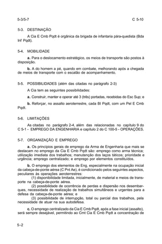 C 5-10 
5-3/5-7 
5-3. DESTINAÇÃO 
5-2 
A Cia E Cmb Pqdt é orgânica da brigada de infantaria pára-quedista (Bda 
Inf Pqdt). 
5-4. MOBILIDADE 
a. Para o deslocamento estratégico, os meios de transporte são postos à 
disposição. 
b. A do homem a pé, quando em combate, melhorando após a chegada 
de meios de transporte com o escalão de acompanhamento. 
5-5. POSSIBILIDADES (além das citadas no parágrafo 2-3) 
A Cia tem as seguintes possibilidades: 
a. Construir, manter e operar até 3 (três) portadas, recebidas do Esc Sup; e 
b. Reforçar, no assalto aeroterrestre, cada BI Pqdt, com um Pel E Cmb 
Pqdt. 
5-6. LIMITAÇÕES 
As citadas no parágrafo 2-4, além das relacionadas no capítulo 9 do 
C 5-1 - EMPREGO DA ENGENHARIA e capítulo 2 do C 100-5 - OPERAÇÕES. 
5-7. ORGANIZAÇÃO E EMPREGO 
a. Os princípios gerais de emprego da Arma de Engenharia que mais se 
destacam no emprego da Cia E Cmb Pqdt são: emprego como arma técnica; 
utilização imediata dos trabalhos; manutenção dos laços táticos; prioridade e 
urgência; emprego centralizado; e emprego por elementos constituídos. 
b. O emprego dos elementos de Eng, especialmente na ocupação inicial 
da cabeça-de-ponte aérea (C Pnt Ae), é condicionado pelos seguintes aspectos, 
peculiares às operações aeroterrestres: 
(1) disponibilidade limitada, inicialmente, de material e meios de trans-porte 
na cabeça-de-ponte aérea. 
(2) possibilidade de ocorrência de perdas e dispersão nos desembar-ques, 
necessidade de realização de trabalhos simultâneos e urgentes para a 
defesa da cabeça-de-ponte aérea; e 
(3) possibilidade de interrupção, total ou parcial dos trabalhos, pela 
necessidade de atuar na sua autodefesa. 
c. O emprego centralizado da Cia E Cmb Pqdt, após a fase inicial (assalto), 
será sempre desejável, permitindo ao Cmt Cia E Cmb Pqdt a concentração de 
 