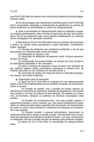 5-3 
C 5-10 
seus Pel E Cmb Pqdt nos setores mais críticos para a defesa da linha da cabeça-de- 
ponte aérea. 
d. Um dos empregos mais importantes e prioritários para a Cia E Cmb Pqdt 
será a conservação, reparação e melhoramento de aeródromos ou campos de 
pouso existentes nas proximidades ou dentro da cabeça-de-ponte. 
e. Após a consolidação da cabeça-de-ponte aérea ou realizada a junção, 
as unidades aeroterrestres, nelas incluídas os elementos de Eng, são substitu-ídas 
a fim de se prepararem para novos assaltos aeroterrestres ou continuar 
sendo empregados em operações terrestres. 
f. Elementos da Cia E Cmb Pqdt estão entre os primeiros pára-quedistas 
a aterrar. As tarefas iniciais apropriadas a esses elementos, normalmente, 
podem abranger: 
(1) remoção de obstáculos dos aeródromos existentes, a fim de que 
eles possam ser utilizados pelos aviões de assalto; 
(2) destruições de pequeno vulto; 
(3) construção de obstáculos de pequena monta, inclusive pequenos 
campos de minas; 
(4) neutralização, em escala limitada, de campos de minas inimigos e 
de destruições preparadas e não acionadas; 
(5) apoio à travessia de pequenos cursos de água, com utilização de 
seu material orgânico (botes pneumáticos, passadeira e portada leve), de 
material capturado ou com utilização de recursos locais; e 
(6) construção de pontes com meios de fortuna e execução de peque-nos 
reparos nas pontes existentes. 
g. Organização para as operações: 
(1) Apoio da Cia E Cmb Pqdt na conquista de uma cabeça-de-ponte 
aérea: a Cia E Cmb Pqdt desdobra-se nos escalões de assalto, de acompanha-mento 
e recuado. 
(a) Escalão de assalto: com o escalão de assalto seguem os 
elementos da companhia de engenharia, aliviados do equipamento e do material 
mais pesado e de parte do pessoal de administração. Os pelotões da compa-nhia, 
normalmente, reforçam os batalhões de infantaria empregados neste 
escalão. 
(b) Escalão de acompanhamento: com este escalão seguem o 
equipamento pesado e outros materiais que, não sendo imediatamente neces-sários 
na cabeça-de-ponte aérea, aguardam até que possam ser transportados 
por avião ou outros meios terrestres ou marítimos sem prejudicar as necessida-des 
mais urgentes. 
(c) Escalão recuado: o pessoal administrativo, dispensável na 
cabeça-de-ponte aérea, integra o escalão recuado. Tais elementos são incorpo-rados 
aos elementos administrativos da Bda Inf Pqdt e, com eles, permanecem 
na retaguarda, até que o escalão recuado se desloque para juntar-se à brigada. 
(2) Apoio da Cia E Cmb Pqdt na manutenção da cabeça-de-ponte 
aérea. 
5-7 
 