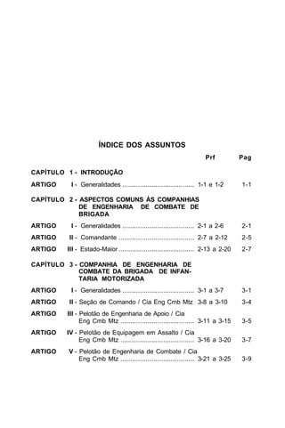 ÍNDICE DOS ASSUNTOS 
Prf Pag 
CAPÍTULO 1 - INTRODUÇÃO 
ARTIGO I - Generalidades ..................................... 1-1 e 1-2 1-1 
CAPÍTULO 2 - ASPECTOS COMUNS ÀS COMPANHIAS 
DE ENGENHARIA DE COMBATE DE 
BRIGADA 
ARTIGO I - Generalidades ..................................... 2-1 a 2-6 2-1 
ARTIGO II - Comandante ....................................... 2-7 a 2-12 2-5 
ARTIGO III - Estado-Maior ....................................... 2-13 a 2-20 2-7 
CAPÍTULO 3 - COMPANHIA DE ENGENHARIA DE 
COMBATE DA BRIGADA DE INFAN-TARIA 
MOTORIZADA 
ARTIGO I - Generalidades ..................................... 3-1 a 3-7 3-1 
ARTIGO II - Seção de Comando / Cia Eng Cmb Mtz 3-8 a 3-10 3-4 
ARTIGO III - Pelotão de Engenharia de Apoio / Cia 
Eng Cmb Mtz ...................................... 3-11 a 3-15 3-5 
ARTIGO IV - Pelotão de Equipagem em Assalto / Cia 
Eng Cmb Mtz ...................................... 3-16 a 3-20 3-7 
ARTIGO V - Pelotão de Engenharia de Combate / Cia 
Eng Cmb Mtz ...................................... 3-21 a 3-25 3-9 
 