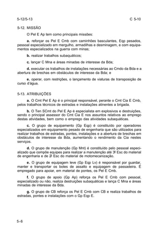 C 5-10 
5-12/5-13 
5-12. MISSÃO 
5-6 
O Pel E Ap tem como principais missões: 
a. reforçar os Pel E Cmb com caminhões basculantes, Eqp pesados, 
pessoal especializado em mergulho, armadilhas e desminagem, e com equipa-mentos 
especializados na guerra com minas; 
b. realizar trabalhos subaquáticos; 
c. lançar C Mna e áreas minadas de interesse da Bda; 
d. executar os trabalhos de instalações necessárias ao Cmdo da Bda e a 
abertura de brechas em obstáculos de interesse da Bda; e 
e. operar, com restrições, o lançamento de viaturas de transposição de 
curso d’água. 
5-13. ATRIBUIÇÕES 
a. O Cmt Pel E Ap é o principal responsável, perante o Cmt Cia E Cmb, 
pelos trabalhos técnicos de estradas e instalações atinentes a brigada. 
b. O Ten SCmt do Pel E Ap é especialista em explosivos e destruições, 
sendo o principal assessor do Cmt Cia E nos assuntos relativos ao emprego 
destas atividades, bem como o emprego das atividades subaquáticas. 
c. O grupo de equipamento (Gp Eqp) é constituído por operadores 
especializados em equipamento pesado de engenharia que são utilizados para 
realizar trabalhos de estradas, pontes, instalações e a abertura de brechas em 
obstáculos de interesse da Bda, aumentando o rendimento da Cia nestes 
serviços. 
d. O grupo de manutenção (Gp Mnt) é constituído pelo pessoal especi-alizado 
que compõe equipes para realizar a manutenção até 3º Esc do material 
de engenharia e de 2º Esc do material de motomecanização. 
e. O grupo de equipagem leve (Gp Eqp Lv) é responsável por guardar, 
manter e transportar os botes de assalto e equipagem de passadeira. É 
empregado para apoiar, em material de pontes, os Pel E Cmb. 
f. O grupo de apoio (Gp Ap) reforça os Pel E Cmb com pessoal, 
especializado ou não, realiza destruições subaquáticas e lança C Mna e áreas 
minadas de interesse da Bda. 
g. O grupo de CB reforça os Pel E Cmb com CB e realiza trabalhos de 
estradas, pontes e instalações com o Gp Eqp E. 
 