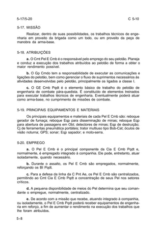 C 5-10 
5-17/5-20 
5-17. MISSÃO 
5-8 
Realizar, dentro de suas possibilidades, os trabalhos técnicos de enge-nharia 
em proveito da brigada como um todo, ou em proveito da peça de 
manobra da arma-base. 
5-18. ATRIBUIÇÕES 
a. O Cmt Pel E Cmb é o responsável pelo emprego do seu pelotão. Planeja 
e conduz a execução dos trabalhos atribuídos ao pelotão de forma a obter o 
maior rendimento possível. 
b. O Gp Cmdo tem a responsabilidade de executar as comunicações e 
ligações do pelotão, bem como gerenciar o fluxo de suprimentos necessários às 
atividades desenvolvidas pelo pelotão, principalmente os ligados a classe I. 
c. O GE Cmb Pqdt é o elemento básico de trabalho do pelotão de 
engenharia de combate pára-quedista. É constituído de elementos treinados 
para executar trabalhos técnicos de engenharia. Eventualmente poderá atuar 
como arma-base, no cumprimento de missões de combate. 
5-19. PRINCIPAIS EQUIPAMENTOS E MATERIAIS 
Os principais equipamentos e materiais de cada Pel E Cmb são: reboque 
gerador de fumaça; reboque Eqp para disseminação de minas; reboque Eqp 
para abertura de passagens em Obt; detectores de minas; Eqp de destruição; 
Cj de ferramentas pneumática portáteis; trator multiuso tipo Bob-Cat; óculos de 
visão noturna; GPS; sonar; Eqp sapador; e moto-serra. 
5-20. EMPREGO 
a. O Pel E Cmb é o principal componente da Cia E Cmb Pqdt e, 
normalmente, é empregado integrado à companhia. Ele pode, entretanto, atuar 
isoladamente, quando necessário. 
b. Durante o assalto, os Pel E Cmb são empregados, normalmente, 
reforçando os BI Pqdt. 
c. Para a defesa da linha da C Pnt Ae, os Pel E Cmb são centralizados, 
permitindo ao Cmt Cia E Cmb Pqdt a concentração de seus Pel nos setores 
críticos. 
d. A pequena disponibilidade de meios do Pel determina que seu coman-dante 
o empregue, normalmente, centralizado. 
e. De acordo com a missão que recebe, atuando integrado à companhia, 
ou isoladamente, o Pel E Cmb Pqdt poderá receber equipamentos de engenha-ria 
em reforço, a fim de aumentar o rendimento na execução dos trabalhos que 
lhe foram atribuídos. 
 