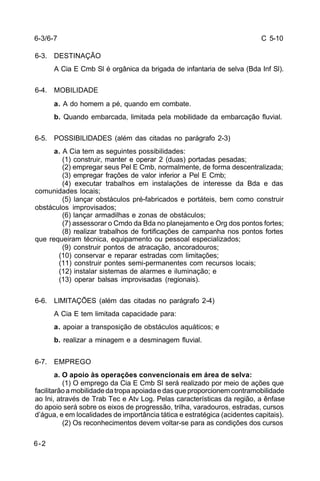 C 5-10 
6-3. DESTINAÇÃO 
6-2 
A Cia E Cmb Sl é orgânica da brigada de infantaria de selva (Bda Inf Sl). 
6-4. MOBILIDADE 
a. A do homem a pé, quando em combate. 
b. Quando embarcada, limitada pela mobilidade da embarcação fluvial. 
6-5. POSSIBILIDADES (além das citadas no parágrafo 2-3) 
a. A Cia tem as seguintes possibilidades: 
(1) construir, manter e operar 2 (duas) portadas pesadas; 
(2) empregar seus Pel E Cmb, normalmente, de forma descentralizada; 
(3) empregar frações de valor inferior a Pel E Cmb; 
(4) executar trabalhos em instalações de interesse da Bda e das 
comunidades locais; 
(5) lançar obstáculos pré-fabricados e portáteis, bem como construir 
obstáculos improvisados; 
(6) lançar armadilhas e zonas de obstáculos; 
(7) assessorar o Cmdo da Bda no planejamento e Org dos pontos fortes; 
(8) realizar trabalhos de fortificações de campanha nos pontos fortes 
que requeiram técnica, equipamento ou pessoal especializados; 
(9) construir pontos de atracação, ancoradouros; 
(10) conservar e reparar estradas com limitações; 
(11) construir pontes semi-permanentes com recursos locais; 
(12) instalar sistemas de alarmes e iluminação; e 
(13) operar balsas improvisadas (regionais). 
6-6. LIMITAÇÕES (além das citadas no parágrafo 2-4) 
A Cia E tem limitada capacidade para: 
a. apoiar a transposição de obstáculos aquáticos; e 
b. realizar a minagem e a desminagem fluvial. 
6-7. EMPREGO 
a. O apoio às operações convencionais em área de selva: 
(1) O emprego da Cia E Cmb Sl será realizado por meio de ações que 
facilitarão a mobilidade da tropa apoiada e das que proporcionem contramobilidade 
ao Ini, através de Trab Tec e Atv Log. Pelas características da região, a ênfase 
do apoio será sobre os eixos de progressão, trilha, varadouros, estradas, cursos 
d’água, e em localidades de importância tática e estratégica (acidentes capitais). 
(2) Os reconhecimentos devem voltar-se para as condições dos cursos 
6-3/6-7 
 