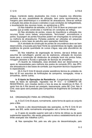 6-7/6-8 
6-3 
C 5-10 
d’água, mantendo dados atualizados dos níveis e traçados nos diferentes 
períodos do ano, possibilidade de utilização, bem como reconhecendo as 
margens para desembarque e a existência de atracadouros. Deve-se verificar 
a situação das pistas de pouso e estradas e suas condições de trafegabilidade, 
o levantamento dos recursos locais, os aeródromos e ZPH. 
(3) Nos trabalhos de estradas, a Cia E Cmb Sl deve se preocupar com 
aquelas que já estão construídas e mantê-las em condições de tráfego. 
(4) Nas atividades de pontes, cresce de importância a utilização dos 
recursos locais como balsas, empurradores, “ferry-boats”, ancoradouros e 
portos. Equipagem de pontes flutuantes podem ser empregadas na construção 
ou melhoria de atracadouros. Portadas poderão ser utilizadas em pequenas 
travessias e como base de patrulha para operações ribeirinhas. 
(5) A atividade de construção de pontes de circunstância deve ser bem 
desenvolvida, e buscada para fazer frente às características da região, seja pela 
existência da grande quantidade de cursos d’água, seja pela abundância de 
madeira. 
(6) Nos trabalhos de organização do terreno, dar-se-á ênfase aos 
assuntos de camuflagem, grande uso de explosivos, utilização de recursos 
locais para a construção de obstáculos de proteção local nos pontos fortes, 
minagem (terrestre e fluvial) e aplicação de técnicas de armadilhas. 
(7) Quanto às instalações, essa atividade deve ser desenvolvida no 
apoio às necessidades para melhoria dos postos de comando (PC), das ZPH, 
dos atracadouros e das bases de combate, que requeiram técnica e equipamen-to 
especializado. 
(8) A Cia E Cmb Sl deverá prestar assistência técnica às unidades da 
Bda Inf Sl nos assuntos de fortificações de campanha, navegação, minas e 
armadilhas, dentre outros. 
b. O Apoio às Operações de Resistência - A engenharia participará de 
todas as fases da operação, reguladas nas IP 72-2 - O COMBATE DE 
RESISTÊNCIA, com missões dentro e fora da área de resistência (A Rst). O 
apoio fora da A Rst deverá ser prestado, basicamente, pelos BE Cnst. Nas A 
Cmb, esse apoio será prestado pela Companhia de Engenharia de Combate de 
Selva. 
6-8. ORGANIZAÇÃO PARA AS OPERAÇÕES 
a. A Cia E Cmb Sl atuará, normalmente, sobre forma de apoio ao conjunto 
para a Bda. 
b. Devido a alta descentralização das operações, os Pel E Cmb Sl em 
apoio aos BIS, serão normalmente empregados sob a forma de reforço. 
c. O apoio do escalão superior será sob a forma de reforço ou de apoio 
suplementar específico, não sendo adequado na selva o estabelecimento de um 
limite avançado dos trabalhos (LAT). 
d. Nas operações Rst, pelo seu alto grau de descentralização, pelo 
 