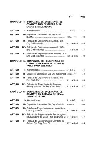 Prf Pag 
CAPÍTULO 4 - COMPANHIA DE ENGENHARIA DE 
COMBATE DAS BRIGADAS BLIN-DADAS 
E MECANIZADAS 
ARTIGO I - Generalidades ..................................... 4-1 a 4-7 4-1 
ARTIGO II - Seção de Comando / Cia Eng Cmb 
Bld/Mec .............................................. 4-8 a 4-10 4-3 
ARTIGO III - Pelotão de Engenharia de Apoio / Cia 
Eng Cmb Bld/Mec ............................... 4-11 a 4-15 4-5 
ARTIGO IV - Pelotão de Equipagem de Assalto / Cia 
Eng Cmb Bld/Mec ............................... 4-16 a 4-20 4-7 
ARTIGO V - Pelotão de Engenharia de Combate / Cia 
Eng Cmb Bld/Mec ............................... 4-21 a 4-25 4-9 
CAPÍTULO 5 - COMPANHIA DE ENGENHARIA DE 
COMBATE DA BRIGADA DE INFAN-TARIA 
PÁRA-QUEDISTA 
ARTIGO I - Generalidades ..................................... 5-1 a 5-7 5-1 
ARTIGO II - Seção de Comando / Cia Eng Cmb Pqdt 5-8 a 5-10 5-4 
ARTIGO III - Pelotão de Engenharia de Apoio / Cia 
Eng Cmb Pqdt ..................................... 5-11 a 5-15 5-5 
ARTIGO IV - Pelotão de Engenharia de Combate 
Pára-quedista / Cia Eng Cmb Pqdt ....... 5-16 a 5-20 5-7 
CAPÍTULO 6 - COMPANHIA DE ENGENHARIA DE 
COMBATE DA BRIGADA DE INFAN-TARIA 
DE SELVA 
ARTIGO I - Generalidades ..................................... 6-1 a 6-8 6-1 
ARTIGO II - Seção de Comando / Cia Eng Cmb Sl .. 6-9 a 6-11 6-4 
ARTIGO III - Pelotão de Engenharia de Apoio de Selva / 
Cia Eng Cmb Sl .................................. 6-12 a 6-16 6-5 
ARTIGO IV - Pelotão de Engenharia de Embarcações 
e Equipagens de Selva / Cia Eng Cmb Sl 6-17 a 6-21 6-7 
ARTIGO V - Pelotão de Engenharia de Combate de 
Selva / Cia Eng Cmb Sl ....................... 6-22 a 6-26 6-9 
 