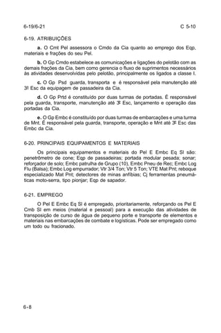 C 5-10 
6-19/6-21 
6-19. ATRIBUIÇÕES 
6-8 
a. O Cmt Pel assessora o Cmdo da Cia quanto ao emprego dos Eqp, 
materiais e frações do seu Pel. 
b. O Gp Cmdo estabelece as comunicações e ligações do pelotão com as 
demais frações da Cia, bem como gerencia o fluxo de suprimentos necessários 
às atividades desenvolvidas pelo pelotão, principalmente os ligados a classe I. 
c. O Gp Psd guarda, transporta e é responsável pela manutenção até 
3º Esc da equipagem de passadeira da Cia. 
d. O Gp Prtd é constituído por duas turmas de portadas. É responsável 
pela guarda, transporte, manutenção até 3º Esc, lançamento e operação das 
portadas da Cia. 
e. O Gp Embc é constituído por duas turmas de embarcações e uma turma 
de Mnt. É responsável pela guarda, transporte, operação e Mnt até 3º Esc das 
Embc da Cia. 
6-20. PRINCIPAIS EQUIPAMENTOS E MATERIAIS 
Os principais equipamentos e materiais do Pel E Embc Eq Sl são: 
penetrômetro de cone; Eqp de passadeiras; portada modular pesada; sonar; 
reforçador de solo; Embc patrulha de Grupo (10), Embc Pneu de Rec; Embc Log 
Flu (Balsa); Embc Log empurrador; Vtr 3/4 Ton; Vtr 5 Ton; VTE Mat Pnt; reboque 
especializado Mat Pnt; detectores de minas anfíbias; Cj ferramentas pneumá-ticas 
moto-serra, tipo pionjar; Eqp de sapador. 
6-21. EMPREGO 
O Pel E Embc Eq Sl é empregado, prioritariamente, reforçando os Pel E 
Cmb Sl em meios (material e pessoal) para a execução das atividades de 
transposição de curso de água de pequeno porte e transporte de elementos e 
materiais nas embarcações de combate e logísticas. Pode ser empregado como 
um todo ou fracionado. 
 