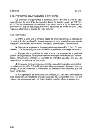 C 5-10 
6-25/6-26 
6-25. PRINCIPAIS EQUIPAMENTOS E MATERIAIS 
6-10 
Os principais equipamentos e materiais para os três Pel E Cmb Sl são: 
penetrômetro de cone; Eqp de mergulho; botes de assalto; sonar; Vtr 3/4 Ton; 
Vtr 5 Ton; reboque especializado com compressor de ar e Cj de ferramentas 
pneumáticas; Eqp de destruição; filmadora; detectores de minas anfíbias; GPS; 
máquina fotográfica; e óculos de visão noturna. 
6-26. EMPREGO 
a. O Pel E Cmb Sl é a principal fração de emprego da Cia. É empregado 
na realização de trabalhos técnicos de engenharia e em atividades especiais de 
mergulho, armadilhas, destruições, minagem, desminagem, dentre outros. 
b. O grupo de engenharia é empregado integrado ao Pel E Cmb Sl, mas 
também pode ser empregado em missões independentes, caso seja necessário. 
c. Equipes de engenharia de valor menor que o grupo de engenharia 
podem ser organizadas para apoiar determinadas operações especiais. Nesses 
casos, normalmente reforçam o elemento de manobra apoiado, em face da 
necessidade da unidade de comando. 
d. De acordo com a missão que recebe, atuando integrado à companhia, 
ou isoladamente, o Pel E Cmb Sl poderá receber equipamento de engenharia em 
reforço, a fim de aumentar o rendimento na execução dos trabalhos que lhe 
foram atribuídos. 
e. Nas operações de resistência, em princípio, as Cia Fzo Sl internadas na 
área de resistência, receberão grupos ou equipes de especialistas deste Pel, em 
reforço, para o cumprimento de determinadas missões afetas à engenharia. 
 