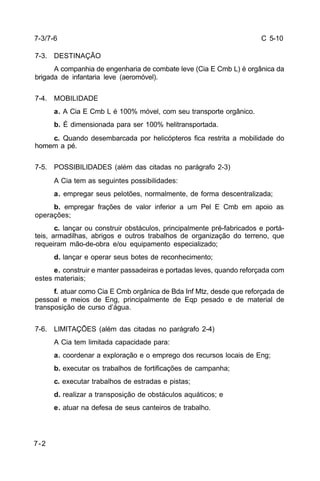 C 5-10 
7-3/7-6 
7-3. DESTINAÇÃO 
7-2 
A companhia de engenharia de combate leve (Cia E Cmb L) é orgânica da 
brigada de infantaria leve (aeromóvel). 
7-4. MOBILIDADE 
a. A Cia E Cmb L é 100% móvel, com seu transporte orgânico. 
b. É dimensionada para ser 100% helitransportada. 
c. Quando desembarcada por helicópteros fica restrita a mobilidade do 
homem a pé. 
7-5. POSSIBILIDADES (além das citadas no parágrafo 2-3) 
A Cia tem as seguintes possibilidades: 
a. empregar seus pelotões, normalmente, de forma descentralizada; 
b. empregar frações de valor inferior a um Pel E Cmb em apoio as 
operações; 
c. lançar ou construir obstáculos, principalmente pré-fabricados e portá-teis, 
armadilhas, abrigos e outros trabalhos de organização do terreno, que 
requeiram mão-de-obra e/ou equipamento especializado; 
d. lançar e operar seus botes de reconhecimento; 
e. construir e manter passadeiras e portadas leves, quando reforçada com 
estes materiais; 
f. atuar como Cia E Cmb orgânica de Bda Inf Mtz, desde que reforçada de 
pessoal e meios de Eng, principalmente de Eqp pesado e de material de 
transposição de curso d’água. 
7-6. LIMITAÇÕES (além das citadas no parágrafo 2-4) 
A Cia tem limitada capacidade para: 
a. coordenar a exploração e o emprego dos recursos locais de Eng; 
b. executar os trabalhos de fortificações de campanha; 
c. executar trabalhos de estradas e pistas; 
d. realizar a transposição de obstáculos aquáticos; e 
e. atuar na defesa de seus canteiros de trabalho. 
 