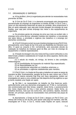 7-7 
7-3 
C 5-10 
7-7. ORGANIZAÇÃO E EMPREGO 
a. A Eng da Bda L (Amv) é organizada para atender às necessidades mais 
prementes da Bda. 
b. O Cmt da Cia E Cmb L é o elemento encarregado pelo planejamento 
pormenorizado do emprego da engenharia no âmbito da Bda. A Cia E Cmb L, 
como um dos elementos essenciais de apoio ao combate, deve proporcionar à 
Bda um apoio adequado, quer seja pela correta dosagem de emprego de suas 
frações, quer seja pelo correto emprego dos meios e dos equipamentos de 
engenharia. 
c. Os princípios gerais de emprego da arma que mais se avultam são: o 
emprego como arma técnica; utilização imediata dos trabalhos; a manutenção 
dos laços táticos; a prioridade e urgência dos trabalhos e o emprego por 
elementos constituídos. 
d. A Cia E Cmb para cumprir as suas missões emprega os seus Pel E Cmb, 
principalmente, como fração de Ap Cmb junto aos Batalhões de Infantaria Leve 
(BIL). O apoio ao conjunto à GU, normalmente, será executado através da 
realização de trabalhos de interesse geral da Bda, por meio do emprego de 
equipamento e material especializados. 
e. A fixação da dosagem e/ou dos meios de Eng a serem atribuídos a uma 
determinada unidade é estabelecida em função de vários aspectos. Dentre eles 
destacam-se: 
(1) o estudo da missão, do inimigo, do terreno e das condições 
meteorológicas; 
(2) as possibilidades de transporte do material/ Eqp especializado; 
(3) as disponibilidades da Cia; 
(4) as experiências adquiridas em trabalhos anteriores; e 
(5) as prioridades e urgências estabelecidas pela manobra; 
f. O Pel E Cmb L é a fração de Eng apta a trabalhar em apoio as peças de 
manobra da Bda. Eventualmente, equipes de Eng de valor menor que o Pel E 
Cmb L, e até mesmo somente Eqp Eng com seus operadores, podem ser 
empregados em apoio a uma unidade que não disponha de Eng orgânica ou que 
já tenha recebido uma fração em apoio. 
g. Na Bda L as necessidades de trabalho de Eng fazem-se sentir, 
particularmente, junto aos elementos empregados em 1º Esc e, normalmente, 
são condicionadas pelo fator tempo, exigindo, desta forma, o posicionamento 
dos meios disponíveis de Eng o mais próximo possível. Desta forma, os 
trabalhos técnicos, mais que nos outros Esc, são sumários, rápidos, devendo 
atender, em princípio, apenas às necessidades mais prementes das peças de 
manobra. 
h. Normalmente, o Cmdo da Cia E Cmb L designa um Pel E Cmb L em 
reforço (Sit Cmdo) ou em Ap Dto, para apoiar cada peça de manobra, valor Btl, 
empregado em 1º Esc. A Cia E, menos estas frações em apoio, executa 
 