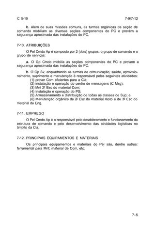 7-5 
C 5-10 
b. Além de suas missões comuns, as turmas orgânicas da seção de 
comando mobiliam as diversas seções componentes do PC e provêm a 
segurança aproximada das instalações do PC. 
7-10. ATRIBUIÇÕES 
O Pel Cmdo Ap é composto por 2 (dois) grupos: o grupo de comando e o 
grupo de serviços: 
a. O Gp Cmdo mobilía as seções componentes do PC e provem a 
segurança aproximada das instalações do PC. 
b. O Gp Sv, enquadrando as turmas de comunicação, saúde, aprovisio-namento, 
suprimento e manutenção é responsável pelas seguintes atividades: 
(1) prover Com eficientes para a Cia; 
(2) instalação e operação do centro de mensagens (C Msg); 
(3) Mnt 2º Esc do material Com; 
(4) Instalação e operação do PS; 
(5) Armazenamento e distribuição de todas as classes de Sup; e 
(6) Manutenção orgânica de 2º Esc do material moto e de 3º Esc do 
material de Eng. 
7-11. EMPREGO 
O Pel Cmdo Ap é o responsável pelo desdobramento e funcionamento da 
estrutura de comando e pelo desenvolvimento das atividades logísticas no 
âmbito da Cia. 
7-12. PRINCIPAIS EQUIPAMENTOS E MATERIAIS 
Os principais equipamentos e materiais do Pel são, dentre outros: 
ferramental para Mnt; material de Com, etc. 
7-9/7-12 
 
