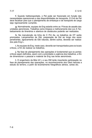 C 5-10 
7-17 
7-8 
f. Quando helitransportado, o Pel pode ser fracionado em função das 
necessidades operacionais e das disponibilidades de transporte. O Cmt de Pel 
deve fiscalizar para que o planejamento de embarque e de transporte de carga 
seja rigorosamente cumprido. 
g. Normalmente, equipes de Eng estarão entre as 1ª levas de assalto das 
unidades aeromóveis. Trabalhos como limpeza e melhoramento dos Loc A Ter, 
balizamento de itinerários e abertura de obstáculos poderão ser realizados. 
h. Na manutenção da linha de C Pnt Ae, os trabalhos de OT serão 
priorizados. Lançamentos de Obt, preparação de Dst ao longo dos eixos 
penetrantes, agravamento de Obt naturais, dentre outros, deverão ser realiza-dos 
pela Eng L. 
i. As equipes de Eng, neste caso, deverão ser transportados para os locais 
críticos, a fim de realizar os trabalhos. 
j. Na fase de planejamento das operações é fundamental que os pontos 
críticos sejam definidos, assim com a prioridade e urgência dos trabalhos, a fim 
de dimensionar o pessoal e material de Eng nas levas aeromóveis. 
l. O engenheiro da Bda Inf L e seu EM terão importante participação na 
fase de planejamento das operações, no reconhecimento dos Obst naturais e 
estudo do terreno, a partir de levantamento fotográficos aéreos, cartas etc. 
 