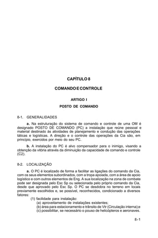 8-1 
C 5-10 
CAPÍTULO 8 
COMANDO E CONTROLE 
ARTIGO I 
POSTO DE COMANDO 
8-1. GENERALIDADES 
a. Na estruturação do sistema de comando e controle de uma OM é 
designado POSTO DE COMANDO (PC) a instalação que reúne pessoal e 
material destinado às atividades de planejamento e condução das operações 
táticas e logísticas. A direção e o controle das operações da Cia são, em 
princípio, exercidos por meio do seu PC. 
b. A instalação do PC é alvo compensador para o inimigo, visando a 
obtenção da vitória através da diminuição da capacidade de comando e controle 
(C2). 
8-2. LOCALIZAÇÃO 
a. O PC é localizado de forma a facilitar as ligações do comando da Cia, 
com os seus elementos subordinados, com a tropa apoiada, com a área de apoio 
logístico e com outros elementos de Eng. A sua localização na zona de combate 
pode ser designada pelo Esc Sp ou selecionada pelo próprio comando da Cia, 
desde que aprovado pelo Esc Sp. O PC se desdobra no terreno em locais 
previamente escolhidos e, se possível, reconhecidos, condicionado a diversos 
fatores: 
(1) facilidade para instalação: 
(a) aproveitamento de instalações existentes; 
(b) área para estacionamento e trânsito de Vtr (Circulação interna);e 
(c) possibilitar, se necessário o pouso de helicópteros e aeronaves. 
 