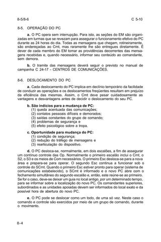 C 5-10 
8-5/8-6 
8-5. OPERAÇÃO DO PC 
8-4 
a. O PC opera sem interrupção. Para isto, as seções do EM são organi-zadas 
em turmas que se revezam para assegurar o funcionamento efetivo do PC 
durante as 24 horas do dia. Todas as mensagens que chegam, rotineiramente, 
são endereçadas ao Cmt, mas raramente lhe são entregues diretamente. É 
dever de cada membro do EM tomar as providências decorrentes das mensa-gens 
recebidas e, quando necessário, informar seu conteúdo ao comandante, 
sem demora. 
b. O tramite das mensagens deverá seguir o previsto no manual de 
campanha C 24-17 - CENTROS DE COMUNICAÇÕES. 
8-6. DESLOCAMENTO DO PC 
a. Cada deslocamento do PC implica em declínio temporário da facilidade 
de conduzir as operações e os deslocamentos freqüentes resultam em prejuízo 
da eficiência das mesmas. Assim, o Cmt deve pesar cuidadosamente as 
vantagens e desvantagens antes de decidir o deslocamento do seu PC. 
b. São indícios para a mudança de PC: 
(1) queda acentuada das comunicações; 
(2) contatos pessoais difíceis e demorados; 
(3) saídas constantes do grupo de comando; 
(4) problemas de segurança e 
(5) efeito psicológico sobre a tropa. 
c. Oportunidade para mudança do PC: 
(1) condição de segurança; 
(2) redução do tráfego de mensagens e 
(3) rearticulação do dispositivo. 
d. O PC desloca-se, normalmente, em dois escalões, a fim de assegurar 
um contínuo controle das Op. Normalmente o primeiro escalão inclui o Cmt, o 
S2, o S3 e os meios de Com necessários. O primeiro Esc desloca-se para a nova 
área e prepara-se para operar. O segundo Esc continua a funcionar sob o 
controle do SCmt. Quando o primeiro Esc estiver pronto para operar (sistema de 
comunicações estabelecido), o SCmt é informado e o novo PC abre com o 
fechamento simultâneo do segundo escalão e, então, este reúne-se ao primeiro. 
Se for o caso, deve-se deixar um guia no local antigo, por um determinado tempo, 
para se informar sobre a localização do novo PC. Os comandantes superiores, 
subordinados e as unidades apoiadas devem ser informados do local exato e da 
possível hora de abertura do novo PC. 
e. O PC pode se deslocar como um todo, de uma só vez. Neste caso o 
comando e controle são exercidos por meio de um grupo de comando, durante 
o movimento. 
 