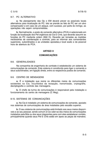 8-7/8-10 
8-5 
C 5-10 
8-7. PC ALTERNATIVO 
a. No planejamento das Op o EM deverá prever os possíveis locais 
alternativos para localização do PC. Isto se prende ao fato do PC ser um alvo 
compensador e em caso de um ataque, com sucesso, por parte do inimigo, as 
operações não sejam comprometidas. 
b. Normalmente, o posto de comando alternativo (PCA) é selecionado em 
função da localização dos Pel orgânicos da Cia E Cmb, que deverão assumir as 
funções do PC mediante ordem (Mdt O). Deverão ser tomadas as medidas 
necessárias de coordenação e controle, para se informar aos comandantes 
superiores, subordinados e as unidades apoiadas,o local exato e da possível 
hora de abertura do PCA. 
ARTIGO II 
COMUNICAÇÕES 
8-8. GENERALIDADES 
Na companhia de engenharia de combate é estabelecido um sistema de 
comunicações de comando. Este sistema é constituído para ligar o comando a 
seus subordinados, em ligação direta, entre os respectivos postos de comando. 
8-9. CENTRO DE MENSAGENS 
a. É a instalação que reúne os diferentes meios de comunicações 
existentes na Cia, incumbidos da recepção, transmissão, criptografia, 
decriptografia e controle das mensagens. 
b. O chefe da turma de comunicações é responsável pela instalação e 
funcionamento do centro de mensagens (C Msg). 
8-10. SISTEMAS DE COMUNICAÇÕES 
a. Na Cia é instalado um sistema de comunicações de comando, apoiado 
nos sistemas de comunicações de área instalados pelo escalão superior. 
b. O seu sistema de comunicações está limitado aos seus meios disponí-veis 
e ao seu pessoal, sendo comum à Cia valer-se dos meios de comunicações 
instalados pela Bda ou dos seus integrantes para com eles estabelecer contato, 
principalmente quando seus Pel E Cmb estão em apoio as peças de manobra. 
 