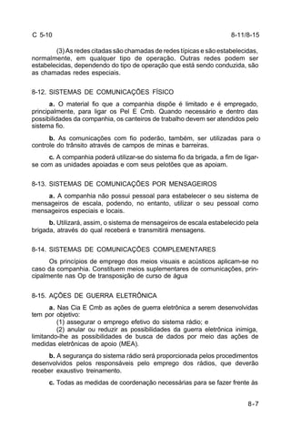 8-11/8-15 
8-7 
C 5-10 
(3) As redes citadas são chamadas de redes típicas e são estabelecidas, 
normalmente, em qualquer tipo de operação. Outras redes podem ser 
estabelecidas, dependendo do tipo de operação que está sendo conduzida, são 
as chamadas redes especiais. 
8-12. SISTEMAS DE COMUNICAÇÕES FÍSICO 
a. O material fio que a companhia dispõe é limitado e é empregado, 
principalmente, para ligar os Pel E Cmb. Quando necessário e dentro das 
possibilidades da companhia, os canteiros de trabalho devem ser atendidos pelo 
sistema fio. 
b. As comunicações com fio poderão, também, ser utilizadas para o 
controle do trânsito através de campos de minas e barreiras. 
c. A companhia poderá utilizar-se do sistema fio da brigada, a fim de ligar-se 
com as unidades apoiadas e com seus pelotões que as apoiam. 
8-13. SISTEMAS DE COMUNICAÇÕES POR MENSAGEIROS 
a. A companhia não possui pessoal para estabelecer o seu sistema de 
mensageiros de escala, podendo, no entanto, utilizar o seu pessoal como 
mensageiros especiais e locais. 
b. Utilizará, assim, o sistema de mensageiros de escala estabelecido pela 
brigada, através do qual receberá e transmitirá mensagens. 
8-14. SISTEMAS DE COMUNICAÇÕES COMPLEMENTARES 
Os princípios de emprego dos meios visuais e acústicos aplicam-se no 
caso da companhia. Constituem meios suplementares de comunicações, prin-cipalmente 
nas Op de transposição de curso de água 
8-15. AÇÕES DE GUERRA ELETRÔNICA 
a. Nas Cia E Cmb as ações de guerra eletrônica a serem desenvolvidas 
tem por objetivo: 
(1) assegurar o emprego efetivo do sistema rádio; e 
(2) anular ou reduzir as possibilidades da guerra eletrônica inimiga, 
limitando-lhe as possibilidades de busca de dados por meio das ações de 
medidas eletrônicas de apoio (MEA). 
b. A segurança do sistema rádio será proporcionada pelos procedimentos 
desenvolvidos pelos responsáveis pelo emprego dos rádios, que deverão 
receber exaustivo treinamento. 
c. Todas as medidas de coordenação necessárias para se fazer frente às 
 