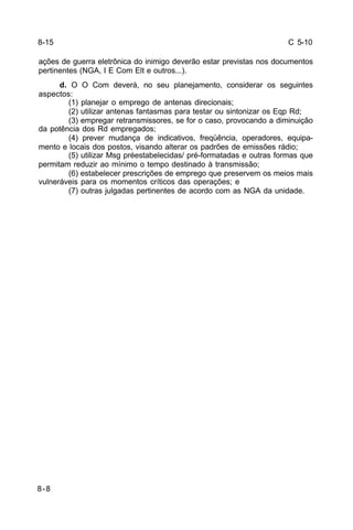 C 5-10 
ações de guerra eletrônica do inimigo deverão estar previstas nos documentos 
pertinentes (NGA, I E Com Elt e outros...). 
8-8 
d. O O Com deverá, no seu planejamento, considerar os seguintes 
aspectos: 
(1) planejar o emprego de antenas direcionais; 
(2) utilizar antenas fantasmas para testar ou sintonizar os Eqp Rd; 
(3) empregar retransmissores, se for o caso, provocando a diminuição 
da potência dos Rd empregados; 
(4) prever mudança de indicativos, freqüência, operadores, equipa-mento 
e locais dos postos, visando alterar os padrões de emissões rádio; 
(5) utilizar Msg préestabelecidas/ pré-formatadas e outras formas que 
permitam reduzir ao mínimo o tempo destinado à transmissão; 
(6) estabelecer prescrições de emprego que preservem os meios mais 
vulneráveis para os momentos críticos das operações; e 
(7) outras julgadas pertinentes de acordo com as NGA da unidade. 
8-15 
 