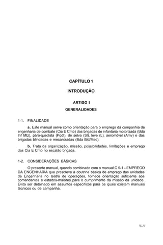 1-1 
C 5-10 
CAPÍTULO 1 
INTRODUÇÃO 
ARTIGO I 
GENERALIDADES 
1-1. FINALIDADE 
a. Este manual serve como orientação para o emprego da companhia de 
engenharia de combate (Cia E Cmb) das brigadas de infantaria motorizada (Bda 
Inf Mtz), pára-quedista (Pqdt), de selva (Sl), leve (L), aeromóvel (Amv) e das 
brigadas blindadas e mecanizadas (Bda Bld/Mec). 
b. Trata da organização, missão, possibilidades, limitações e emprego 
das Cia E Cmb no escalão brigada. 
1-2. CONSIDERAÇÕES BÁSICAS 
O presente manual, quando combinado com o manual C 5-1 - EMPREGO 
DA ENGENHARIA que prescreve a doutrina básica de emprego das unidades 
de Engenharia no teatro de operações, fornece orientação suficiente aos 
comandantes e estados-maiores para o cumprimento da missão da unidade. 
Evita ser detalhado em assuntos específicos para os quais existem manuais 
técnicos ou de campanha. 
 