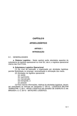 9-1 
C 5-10 
CAPÍTULO 9 
APOIO LOGÍSTICO 
ARTIGO I 
INTRODUÇÃO 
9-1. GENERALIDADES 
a. Sistema Logístico - Neste capítulo serão abordados aspectos do 
subsistema da logística operacional no nível SU, isto é, a logística operacional 
interna das Cia E Cmb. 
b. Subsistema Logístico Operacional 
(1) No nível da execução, a organização por atividades logísticas 
permite flexibilidade no emprego, racionalização e otimização dos meios. 
(2) Atividades da logística operacional: 
(a) saúde; 
(b) suprimento; 
(c) manutenção; 
(d) transporte; e 
(e) pessoal. 
(3) Para maiores informações, relativas às atividades logísticas, devem 
ser consultados os manuais de campanha C 100-10 - LOGÍSTICA MILITAR 
TERRESTRE, C 29-3 - APOIO LOGÍSTICO NA DIVISÃO DE EXÉRCITO E NA 
BRIGADA e o C 29-15 - BATALHÃO LOGÍSTICO. 
 