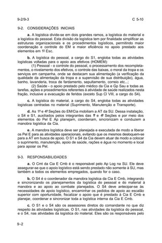 C 5-10 
9-2/9-3 
9-2. CONSIDERAÇÕES INICIAIS 
9-2 
a. A logística divide-se em dois grandes ramos, a logística do material e 
a logística do pessoal. Esta divisão da logística tem por finalidade simplificar as 
estruturas organizacionais e os procedimentos logísticos, permitindo maior 
coordenação e controle do EM e maior eficiência no apoio prestado aos 
elementos em 1º Esc. 
b. A logística do pessoal, a cargo do S1, engloba todas as atividades 
logísticas voltadas para o apoio aos efetivos (HOMEM): 
(1) Pessoal - o controle do pessoal, o processamento dos recompleta-mentos, 
o nivelamento dos efetivos, o controle das baixas, o moral da tropa e os 
serviços em campanha, onde se destacam sua alimentação (a verificação da 
qualidade da alimentação da tropa e a supervisão de sua distribuição), água, 
banho, lavanderia, troca de fardamento, sepultamento, correio etc...; 
(2) Saúde - o apoio prestado pelo médico da Cia e Gp Sau e todas as 
tarefas, ações e procedimentos referentes à atividade de saúde realizados nesta 
fração, inclusive a evacuação de feridos (exceto Sup Cl VIII, a cargo do S4). 
c. A logística do material, a cargo do S4, engloba todas as atividades 
logísticas centradas no material (Suprimento, Manutenção e Transporte). 
d. As 1ª e 4ª Seções do EM/Cia mobiliam a AT da SU. Dessa instalação, 
o S4 e S1, auxiliados pelos integrantes das 1ª e 4ª Seções e por meio dos 
elementos do Pel E Ap planejam, coordenam, sincronizam e conduzem a 
manobra logística da Cia. 
e. A manobra logística deve ser planejada e executada de modo a liberar 
os Pel E para as atividades operacionais, evitando que os mesmos desloquem-se 
para a AT em busca de apoio. O S1 e S4 da Cia devem atuar de modo a colocar 
o suprimento, manutenção, apoio de saúde, rações e água no momento e local 
para apoiar os Pel. 
9-3. RESPONSABILIDADES 
a. O Cmt da Cia E Cmb é o responsável pelo Ap Log na SU. Ele deve 
assegurar-se que o apoio logístico está sendo prestado não somente à SU, mas 
também a todos os elementos empregados, quando for o caso. 
b. O S4 é o coordenador da manobra logística da Cia E Cmb, integrando 
e sincronizando os planejamentos da logística do pessoal e do material à 
manobra e ao apoio ao combate planejados. O S4 deve antecipar-se às 
necessidades de apoio logístico, encaminhar os pedidos de apoio ao escalão 
superior com oportunidade, fiscalizar o apoio que é prestado à Cia E Cmb e 
planejar, coordenar e sincronizar toda a logística interna da Cia E Cmb. 
c. O S1 e o S4 são os assessores diretos do comandante no que diz 
respeito às atividades logísticas. O S1, nas atividades da logística do pessoal, 
e o S4, nas atividades da logística do material. Eles são os responsáveis pelo 
 