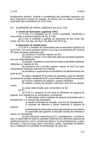 9-3 
C 5-10 
planejamento logístico, controle e coordenação das atividades logísticas nos 
seus respectivos campos de atuação, de acordo com as ordens e diretrizes 
emanadas pelo comandante da Cia E Cmb. 
9-4. ELEMENTOS DE APOIO LOGÍSTICO DA Cia E Cmb 
a. Centro de Operações Logísticas (COL) 
(1) O COL é a instalação da AT, onde é planejada, coordenada e 
sincronizada a manobra logística da Cia E Cmb. 
(2) O COL é mobiliado e operado por elementos da Sec Cmdo (Gp 
Cmdo, Gp Com, Gp Sau, Gp Sup e Gp Mnt) e do Pel E Ap. 
b. Elementos de estado-maior 
(1) O S4 é o assessor do comandante para as atividades logísticas da 
Cia E Cmb. Tem como auxiliares diretos o Aux Log e os elementos da Turma do 
S4. Suas principais atribuições são: 
(a) coordenar a manobra logística da SU; 
(b) assistir e manter o Cmt informado sobre as atividades logísticas 
sob sua responsabilidade; 
(c) planejar, coordenar e supervisionar todas as atividades logísticas 
referentes ao material da SU; 
(d) coordenar com o escalão superior e apoiar os Pel E em suas 
necessidades logísticas referentes ao material; 
(e) coordenar e supervisionar as atividades e os deslocamentos dos 
trens da SU; 
(f) redigir o parágrafo 4º da ordem de operações, após ter realizado 
seu estudo de situação, recebendo do S1 a parte referente à logística do pessoal; 
(g) fornecer relatórios de logística, quando solicitados; 
(h) realizar o estudo de situação continuado, para fins de planeja-mento; 
(i) outras determinadas pelo comandante da SU. 
(2) S1 
(a) O S1 é o assessor do Cmt para as atividades da logística do 
pessoal. Sua assistência ao comandante compreende: 
1) informações sobre a logística do pessoal necessárias para o 
planejamento e a conduta das operações; 
2) estudo continuado da situação, para fins de planejamento; 
3) proposta de diretrizes e planos referentes à logística do 
pessoal; 
4) distribuição de ordens para a execução dos planos aprovados;e 
5) supervisão para garantir a execução correta das diretrizes e 
ordens do comandante. 
(b) São atribuições específicas do S1 o planejamento, a coordena-ção 
e a supervisão de todas as questões referentes aos diferentes aspectos da 
logística do pessoal, como o controle dos efetivos, os recompletamentos, o apoio 
de saúde, o moral da tropa, banho, lavanderia, correio, supervisão da distribui-ção 
e verificação da qualidade da alimentação da tropa etc... 
9-3/9-4 
 
